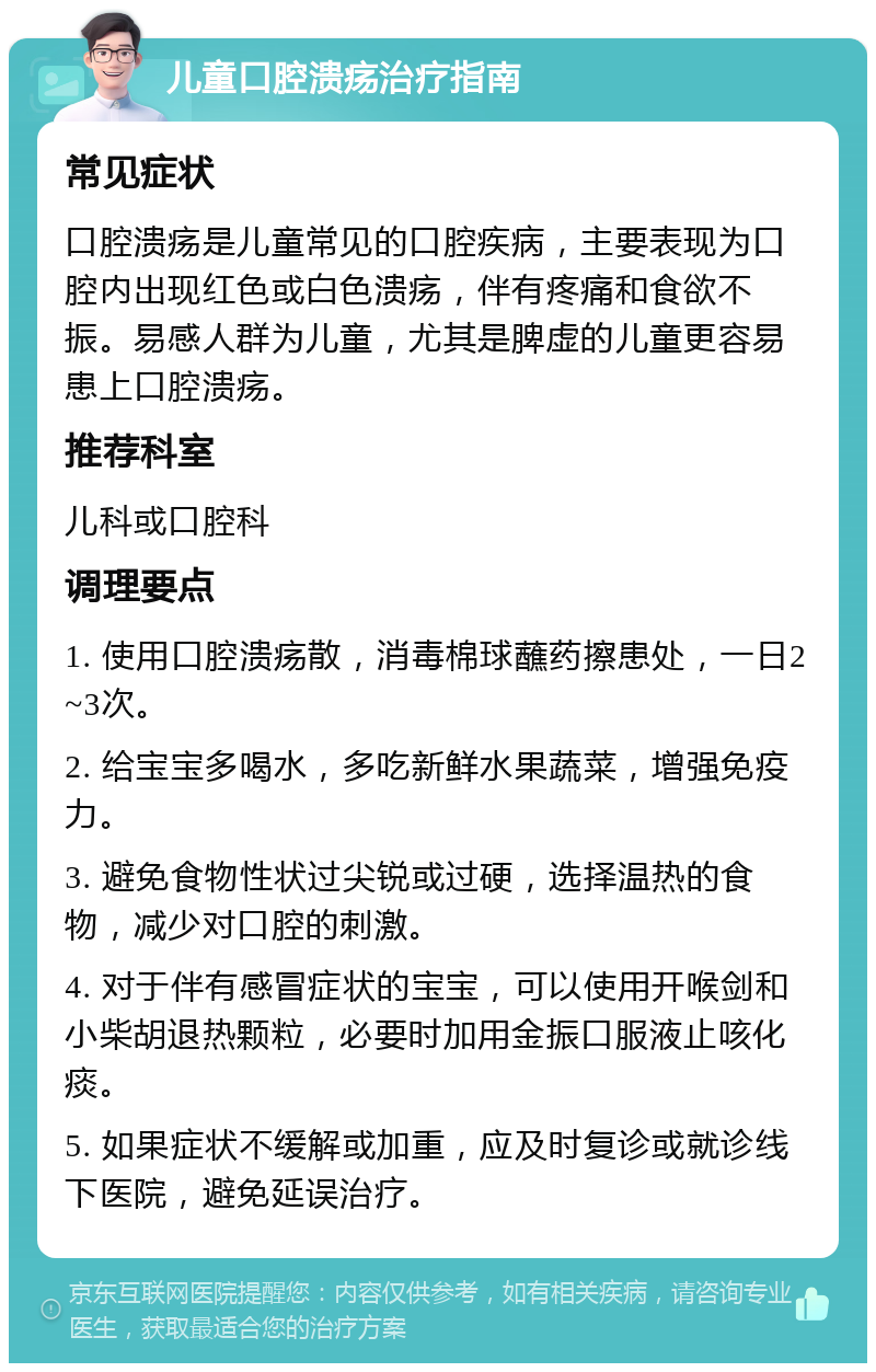 儿童口腔溃疡治疗指南 常见症状 口腔溃疡是儿童常见的口腔疾病，主要表现为口腔内出现红色或白色溃疡，伴有疼痛和食欲不振。易感人群为儿童，尤其是脾虚的儿童更容易患上口腔溃疡。 推荐科室 儿科或口腔科 调理要点 1. 使用口腔溃疡散，消毒棉球蘸药擦患处，一日2~3次。 2. 给宝宝多喝水，多吃新鲜水果蔬菜，增强免疫力。 3. 避免食物性状过尖锐或过硬，选择温热的食物，减少对口腔的刺激。 4. 对于伴有感冒症状的宝宝，可以使用开喉剑和小柴胡退热颗粒，必要时加用金振口服液止咳化痰。 5. 如果症状不缓解或加重，应及时复诊或就诊线下医院，避免延误治疗。