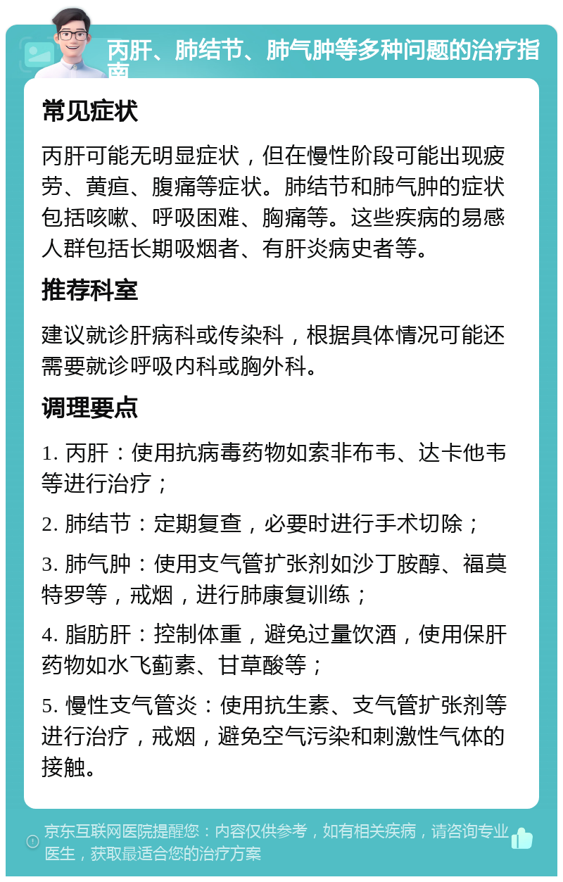 丙肝、肺结节、肺气肿等多种问题的治疗指南 常见症状 丙肝可能无明显症状，但在慢性阶段可能出现疲劳、黄疸、腹痛等症状。肺结节和肺气肿的症状包括咳嗽、呼吸困难、胸痛等。这些疾病的易感人群包括长期吸烟者、有肝炎病史者等。 推荐科室 建议就诊肝病科或传染科，根据具体情况可能还需要就诊呼吸内科或胸外科。 调理要点 1. 丙肝：使用抗病毒药物如索非布韦、达卡他韦等进行治疗； 2. 肺结节：定期复查，必要时进行手术切除； 3. 肺气肿：使用支气管扩张剂如沙丁胺醇、福莫特罗等，戒烟，进行肺康复训练； 4. 脂肪肝：控制体重，避免过量饮酒，使用保肝药物如水飞蓟素、甘草酸等； 5. 慢性支气管炎：使用抗生素、支气管扩张剂等进行治疗，戒烟，避免空气污染和刺激性气体的接触。