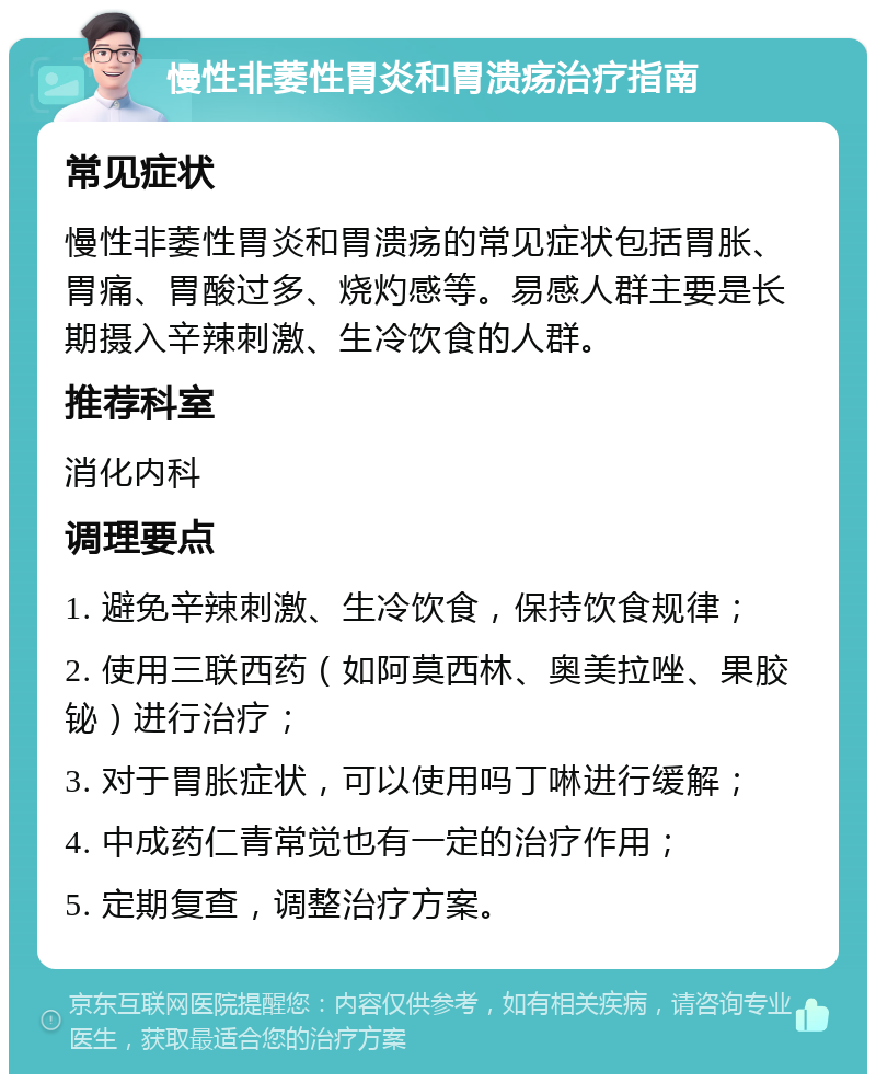 慢性非萎性胃炎和胃溃疡治疗指南 常见症状 慢性非萎性胃炎和胃溃疡的常见症状包括胃胀、胃痛、胃酸过多、烧灼感等。易感人群主要是长期摄入辛辣刺激、生冷饮食的人群。 推荐科室 消化内科 调理要点 1. 避免辛辣刺激、生冷饮食，保持饮食规律； 2. 使用三联西药（如阿莫西林、奥美拉唑、果胶铋）进行治疗； 3. 对于胃胀症状，可以使用吗丁啉进行缓解； 4. 中成药仁青常觉也有一定的治疗作用； 5. 定期复查，调整治疗方案。