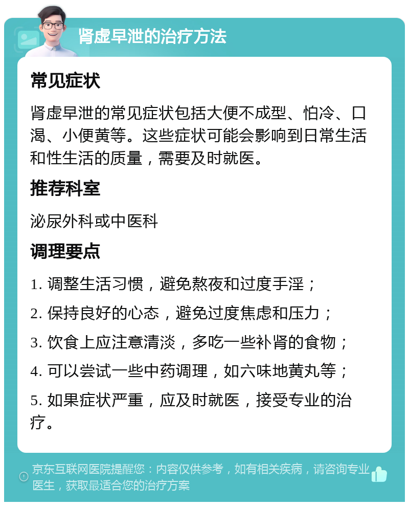 肾虚早泄的治疗方法 常见症状 肾虚早泄的常见症状包括大便不成型、怕冷、口渴、小便黄等。这些症状可能会影响到日常生活和性生活的质量，需要及时就医。 推荐科室 泌尿外科或中医科 调理要点 1. 调整生活习惯，避免熬夜和过度手淫； 2. 保持良好的心态，避免过度焦虑和压力； 3. 饮食上应注意清淡，多吃一些补肾的食物； 4. 可以尝试一些中药调理，如六味地黄丸等； 5. 如果症状严重，应及时就医，接受专业的治疗。