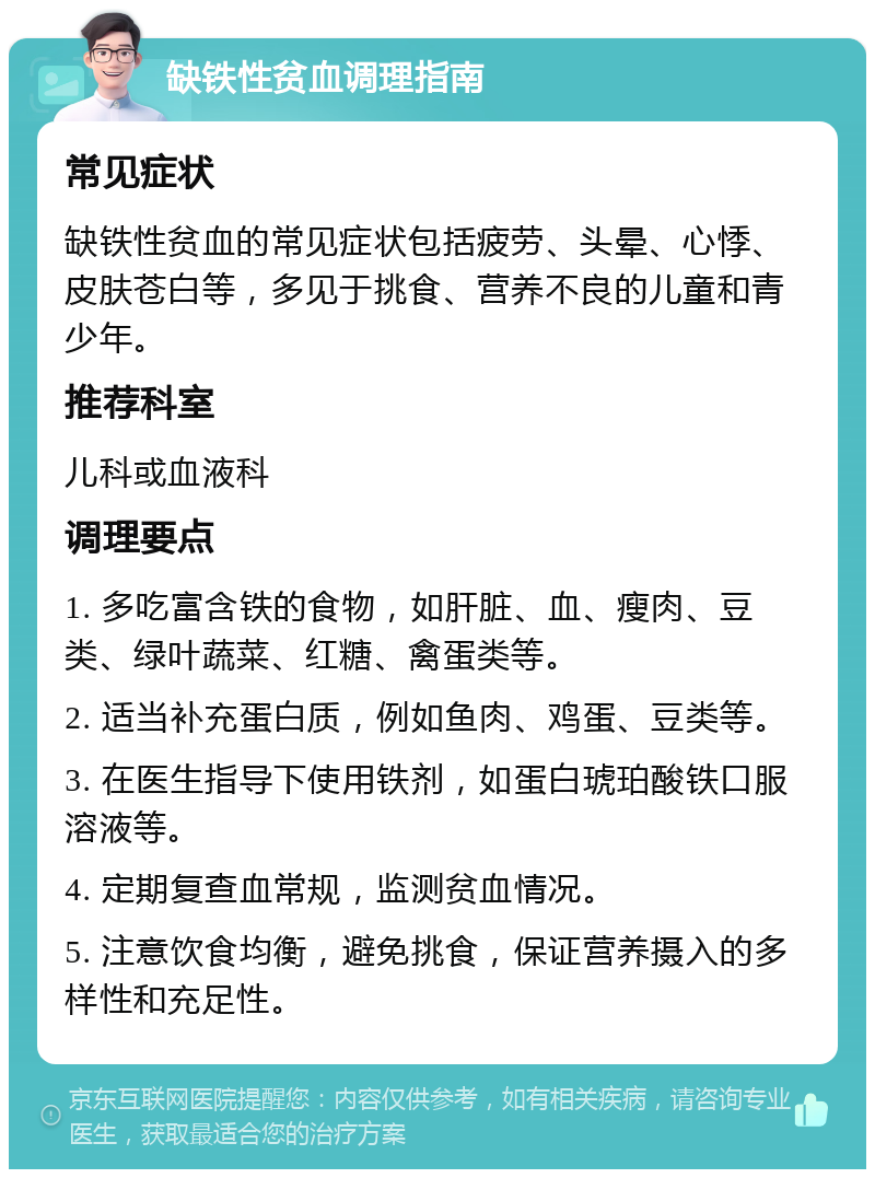 缺铁性贫血调理指南 常见症状 缺铁性贫血的常见症状包括疲劳、头晕、心悸、皮肤苍白等，多见于挑食、营养不良的儿童和青少年。 推荐科室 儿科或血液科 调理要点 1. 多吃富含铁的食物，如肝脏、血、瘦肉、豆类、绿叶蔬菜、红糖、禽蛋类等。 2. 适当补充蛋白质，例如鱼肉、鸡蛋、豆类等。 3. 在医生指导下使用铁剂，如蛋白琥珀酸铁口服溶液等。 4. 定期复查血常规，监测贫血情况。 5. 注意饮食均衡，避免挑食，保证营养摄入的多样性和充足性。