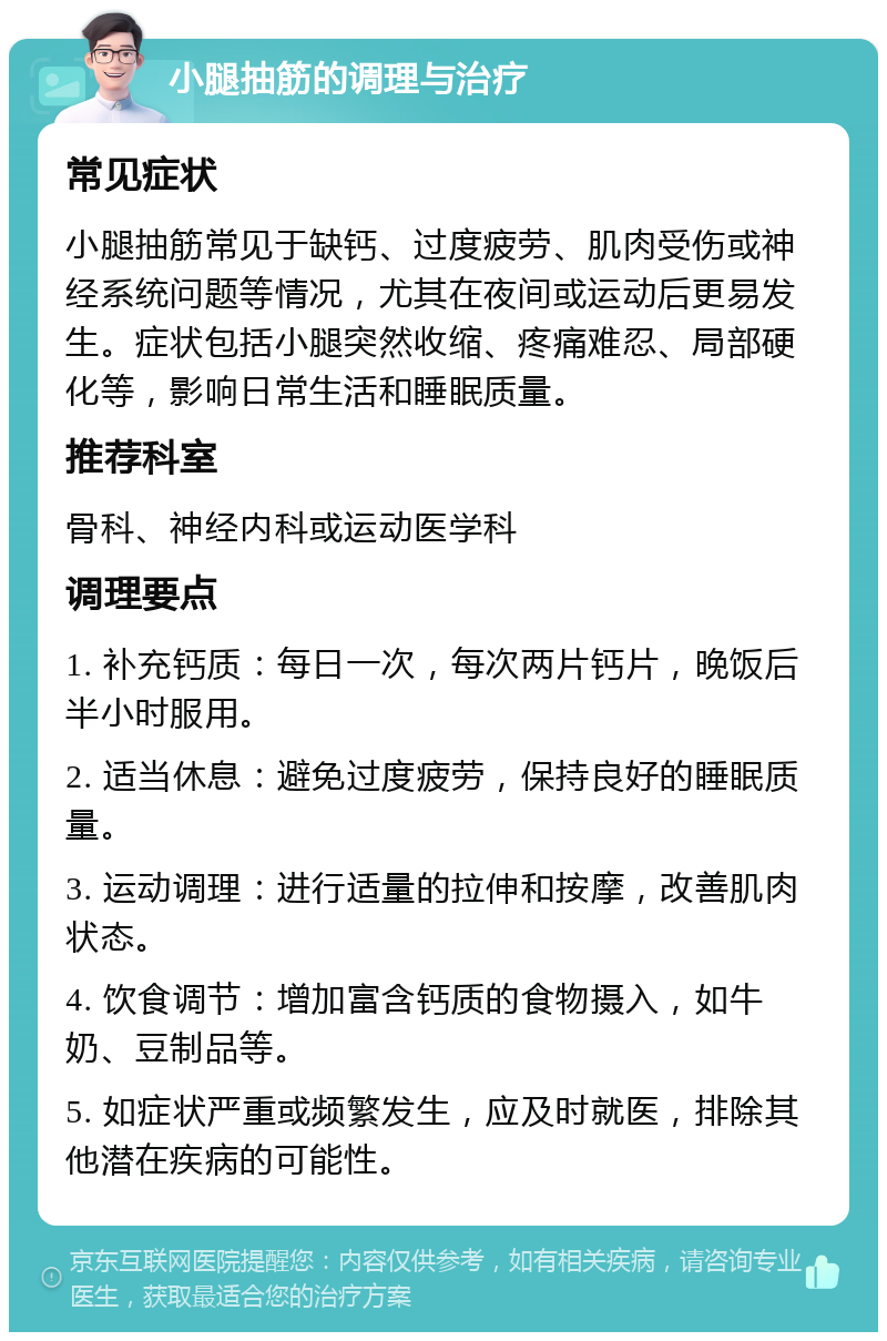 小腿抽筋的调理与治疗 常见症状 小腿抽筋常见于缺钙、过度疲劳、肌肉受伤或神经系统问题等情况，尤其在夜间或运动后更易发生。症状包括小腿突然收缩、疼痛难忍、局部硬化等，影响日常生活和睡眠质量。 推荐科室 骨科、神经内科或运动医学科 调理要点 1. 补充钙质：每日一次，每次两片钙片，晚饭后半小时服用。 2. 适当休息：避免过度疲劳，保持良好的睡眠质量。 3. 运动调理：进行适量的拉伸和按摩，改善肌肉状态。 4. 饮食调节：增加富含钙质的食物摄入，如牛奶、豆制品等。 5. 如症状严重或频繁发生，应及时就医，排除其他潜在疾病的可能性。