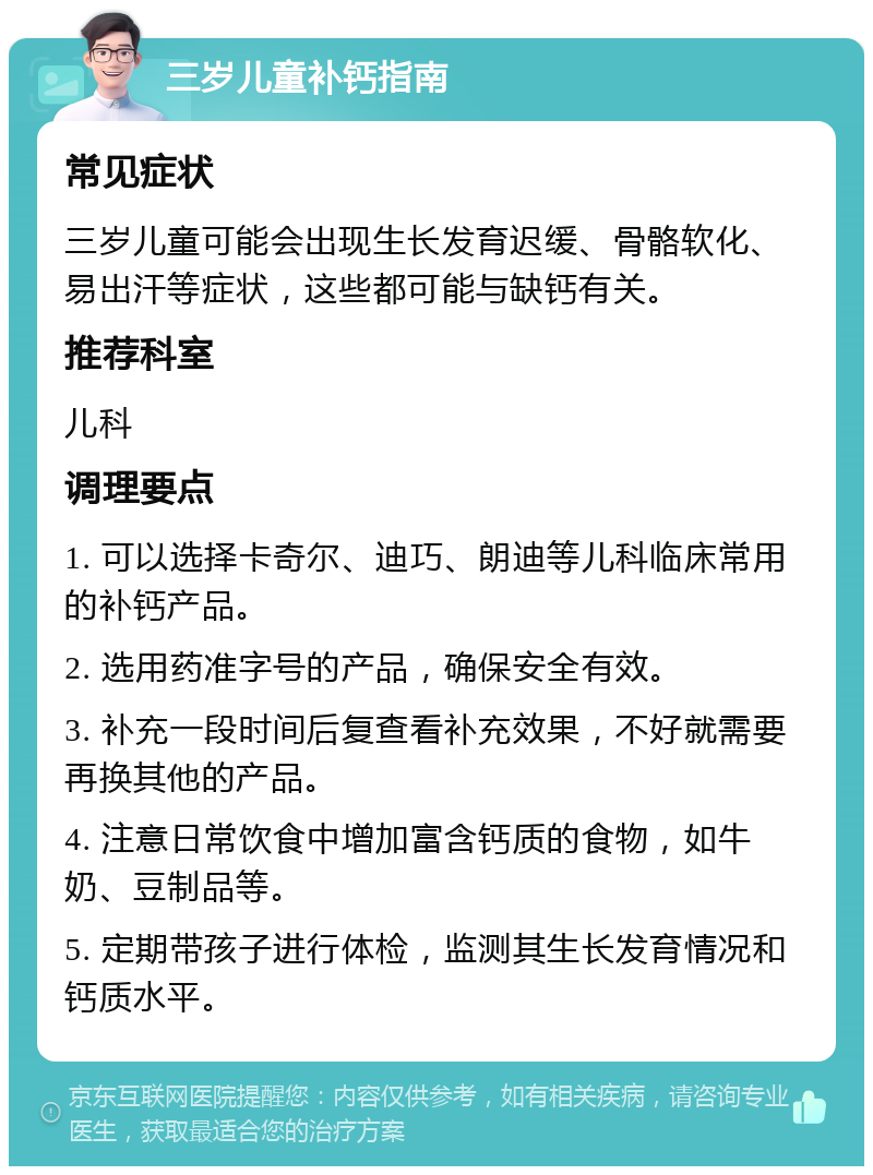 三岁儿童补钙指南 常见症状 三岁儿童可能会出现生长发育迟缓、骨骼软化、易出汗等症状，这些都可能与缺钙有关。 推荐科室 儿科 调理要点 1. 可以选择卡奇尔、迪巧、朗迪等儿科临床常用的补钙产品。 2. 选用药准字号的产品，确保安全有效。 3. 补充一段时间后复查看补充效果，不好就需要再换其他的产品。 4. 注意日常饮食中增加富含钙质的食物，如牛奶、豆制品等。 5. 定期带孩子进行体检，监测其生长发育情况和钙质水平。