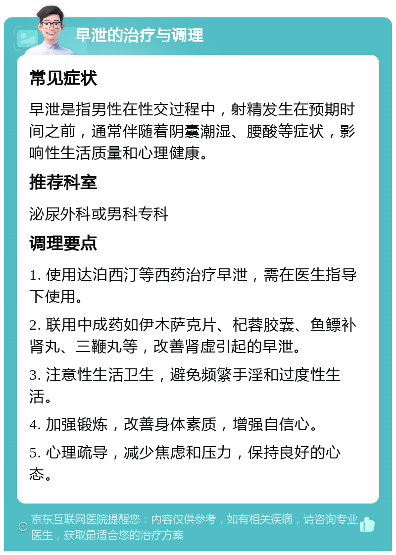 早泄的治疗与调理 常见症状 早泄是指男性在性交过程中，射精发生在预期时间之前，通常伴随着阴囊潮湿、腰酸等症状，影响性生活质量和心理健康。 推荐科室 泌尿外科或男科专科 调理要点 1. 使用达泊西汀等西药治疗早泄，需在医生指导下使用。 2. 联用中成药如伊木萨克片、杞蓉胶囊、鱼鳔补肾丸、三鞭丸等，改善肾虚引起的早泄。 3. 注意性生活卫生，避免频繁手淫和过度性生活。 4. 加强锻炼，改善身体素质，增强自信心。 5. 心理疏导，减少焦虑和压力，保持良好的心态。