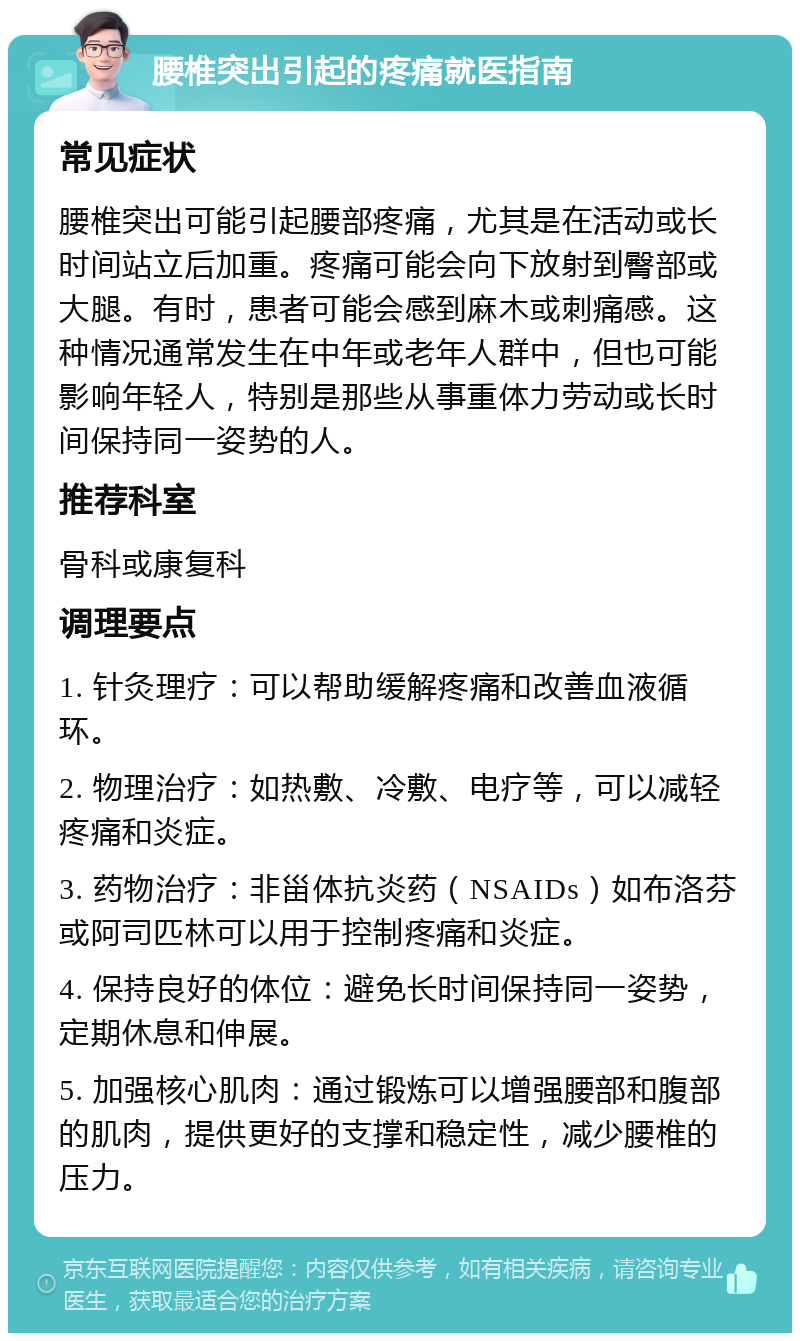 腰椎突出引起的疼痛就医指南 常见症状 腰椎突出可能引起腰部疼痛，尤其是在活动或长时间站立后加重。疼痛可能会向下放射到臀部或大腿。有时，患者可能会感到麻木或刺痛感。这种情况通常发生在中年或老年人群中，但也可能影响年轻人，特别是那些从事重体力劳动或长时间保持同一姿势的人。 推荐科室 骨科或康复科 调理要点 1. 针灸理疗：可以帮助缓解疼痛和改善血液循环。 2. 物理治疗：如热敷、冷敷、电疗等，可以减轻疼痛和炎症。 3. 药物治疗：非甾体抗炎药（NSAIDs）如布洛芬或阿司匹林可以用于控制疼痛和炎症。 4. 保持良好的体位：避免长时间保持同一姿势，定期休息和伸展。 5. 加强核心肌肉：通过锻炼可以增强腰部和腹部的肌肉，提供更好的支撑和稳定性，减少腰椎的压力。