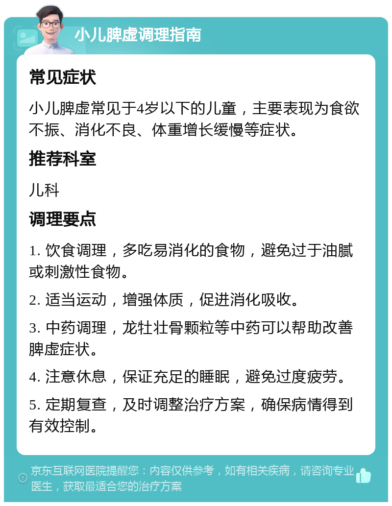 小儿脾虚调理指南 常见症状 小儿脾虚常见于4岁以下的儿童，主要表现为食欲不振、消化不良、体重增长缓慢等症状。 推荐科室 儿科 调理要点 1. 饮食调理，多吃易消化的食物，避免过于油腻或刺激性食物。 2. 适当运动，增强体质，促进消化吸收。 3. 中药调理，龙牡壮骨颗粒等中药可以帮助改善脾虚症状。 4. 注意休息，保证充足的睡眠，避免过度疲劳。 5. 定期复查，及时调整治疗方案，确保病情得到有效控制。