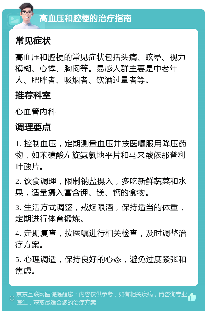 高血压和腔梗的治疗指南 常见症状 高血压和腔梗的常见症状包括头痛、眩晕、视力模糊、心悸、胸闷等。易感人群主要是中老年人、肥胖者、吸烟者、饮酒过量者等。 推荐科室 心血管内科 调理要点 1. 控制血压，定期测量血压并按医嘱服用降压药物，如苯磺酸左旋氨氯地平片和马来酸依那普利叶酸片。 2. 饮食调理，限制钠盐摄入，多吃新鲜蔬菜和水果，适量摄入富含钾、镁、钙的食物。 3. 生活方式调整，戒烟限酒，保持适当的体重，定期进行体育锻炼。 4. 定期复查，按医嘱进行相关检查，及时调整治疗方案。 5. 心理调适，保持良好的心态，避免过度紧张和焦虑。