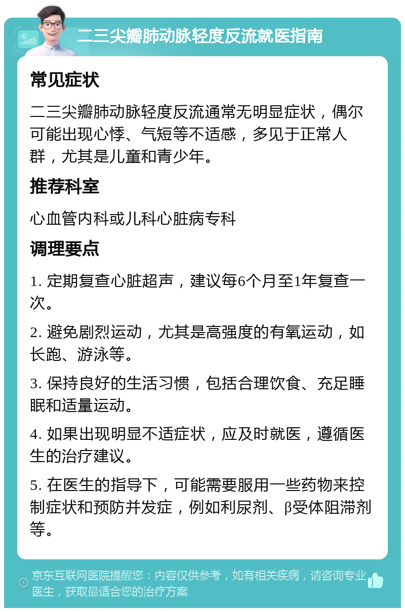 二三尖瓣肺动脉轻度反流就医指南 常见症状 二三尖瓣肺动脉轻度反流通常无明显症状，偶尔可能出现心悸、气短等不适感，多见于正常人群，尤其是儿童和青少年。 推荐科室 心血管内科或儿科心脏病专科 调理要点 1. 定期复查心脏超声，建议每6个月至1年复查一次。 2. 避免剧烈运动，尤其是高强度的有氧运动，如长跑、游泳等。 3. 保持良好的生活习惯，包括合理饮食、充足睡眠和适量运动。 4. 如果出现明显不适症状，应及时就医，遵循医生的治疗建议。 5. 在医生的指导下，可能需要服用一些药物来控制症状和预防并发症，例如利尿剂、β受体阻滞剂等。