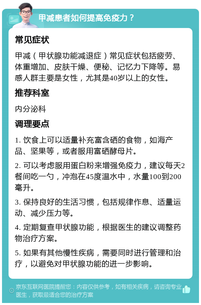 甲减患者如何提高免疫力？ 常见症状 甲减（甲状腺功能减退症）常见症状包括疲劳、体重增加、皮肤干燥、便秘、记忆力下降等。易感人群主要是女性，尤其是40岁以上的女性。 推荐科室 内分泌科 调理要点 1. 饮食上可以适量补充富含硒的食物，如海产品、坚果等，或者服用富硒酵母片。 2. 可以考虑服用蛋白粉来增强免疫力，建议每天2餐间吃一勺，冲泡在45度温水中，水量100到200毫升。 3. 保持良好的生活习惯，包括规律作息、适量运动、减少压力等。 4. 定期复查甲状腺功能，根据医生的建议调整药物治疗方案。 5. 如果有其他慢性疾病，需要同时进行管理和治疗，以避免对甲状腺功能的进一步影响。