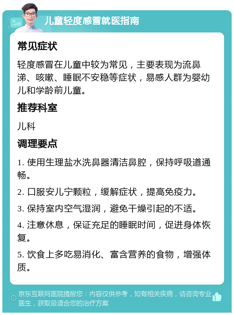 儿童轻度感冒就医指南 常见症状 轻度感冒在儿童中较为常见，主要表现为流鼻涕、咳嗽、睡眠不安稳等症状，易感人群为婴幼儿和学龄前儿童。 推荐科室 儿科 调理要点 1. 使用生理盐水洗鼻器清洁鼻腔，保持呼吸道通畅。 2. 口服安儿宁颗粒，缓解症状，提高免疫力。 3. 保持室内空气湿润，避免干燥引起的不适。 4. 注意休息，保证充足的睡眠时间，促进身体恢复。 5. 饮食上多吃易消化、富含营养的食物，增强体质。