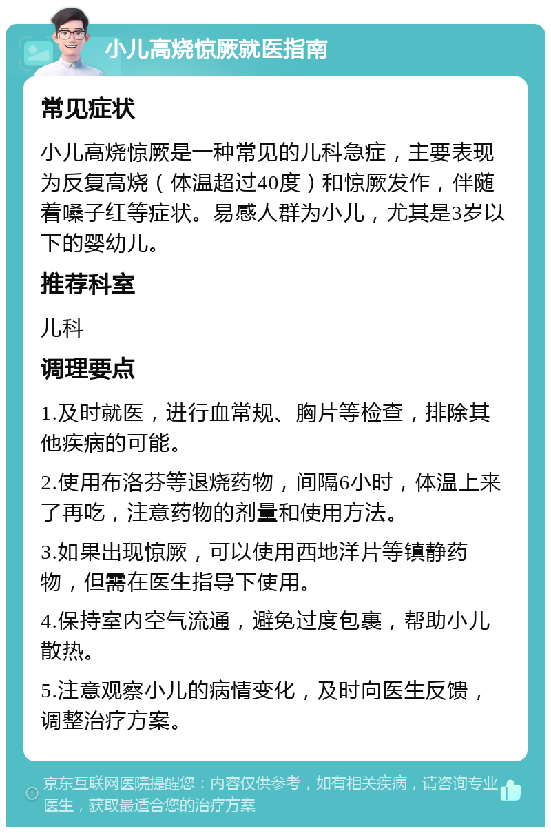 小儿高烧惊厥就医指南 常见症状 小儿高烧惊厥是一种常见的儿科急症，主要表现为反复高烧（体温超过40度）和惊厥发作，伴随着嗓子红等症状。易感人群为小儿，尤其是3岁以下的婴幼儿。 推荐科室 儿科 调理要点 1.及时就医，进行血常规、胸片等检查，排除其他疾病的可能。 2.使用布洛芬等退烧药物，间隔6小时，体温上来了再吃，注意药物的剂量和使用方法。 3.如果出现惊厥，可以使用西地洋片等镇静药物，但需在医生指导下使用。 4.保持室内空气流通，避免过度包裹，帮助小儿散热。 5.注意观察小儿的病情变化，及时向医生反馈，调整治疗方案。