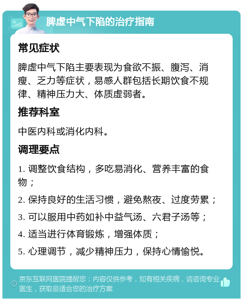 脾虚中气下陷的治疗指南 常见症状 脾虚中气下陷主要表现为食欲不振、腹泻、消瘦、乏力等症状，易感人群包括长期饮食不规律、精神压力大、体质虚弱者。 推荐科室 中医内科或消化内科。 调理要点 1. 调整饮食结构，多吃易消化、营养丰富的食物； 2. 保持良好的生活习惯，避免熬夜、过度劳累； 3. 可以服用中药如补中益气汤、六君子汤等； 4. 适当进行体育锻炼，增强体质； 5. 心理调节，减少精神压力，保持心情愉悦。