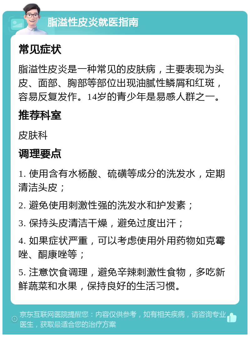 脂溢性皮炎就医指南 常见症状 脂溢性皮炎是一种常见的皮肤病，主要表现为头皮、面部、胸部等部位出现油腻性鳞屑和红斑，容易反复发作。14岁的青少年是易感人群之一。 推荐科室 皮肤科 调理要点 1. 使用含有水杨酸、硫磺等成分的洗发水，定期清洁头皮； 2. 避免使用刺激性强的洗发水和护发素； 3. 保持头皮清洁干燥，避免过度出汗； 4. 如果症状严重，可以考虑使用外用药物如克霉唑、酮康唑等； 5. 注意饮食调理，避免辛辣刺激性食物，多吃新鲜蔬菜和水果，保持良好的生活习惯。