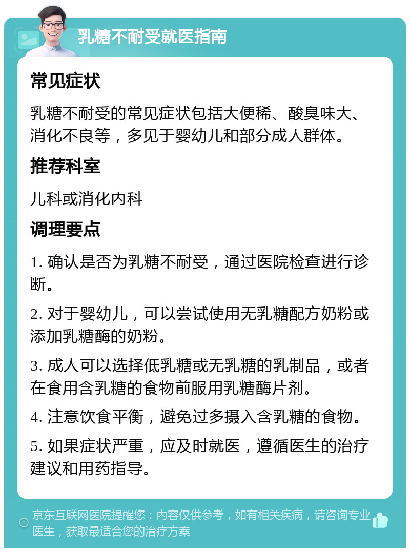 乳糖不耐受就医指南 常见症状 乳糖不耐受的常见症状包括大便稀、酸臭味大、消化不良等，多见于婴幼儿和部分成人群体。 推荐科室 儿科或消化内科 调理要点 1. 确认是否为乳糖不耐受，通过医院检查进行诊断。 2. 对于婴幼儿，可以尝试使用无乳糖配方奶粉或添加乳糖酶的奶粉。 3. 成人可以选择低乳糖或无乳糖的乳制品，或者在食用含乳糖的食物前服用乳糖酶片剂。 4. 注意饮食平衡，避免过多摄入含乳糖的食物。 5. 如果症状严重，应及时就医，遵循医生的治疗建议和用药指导。