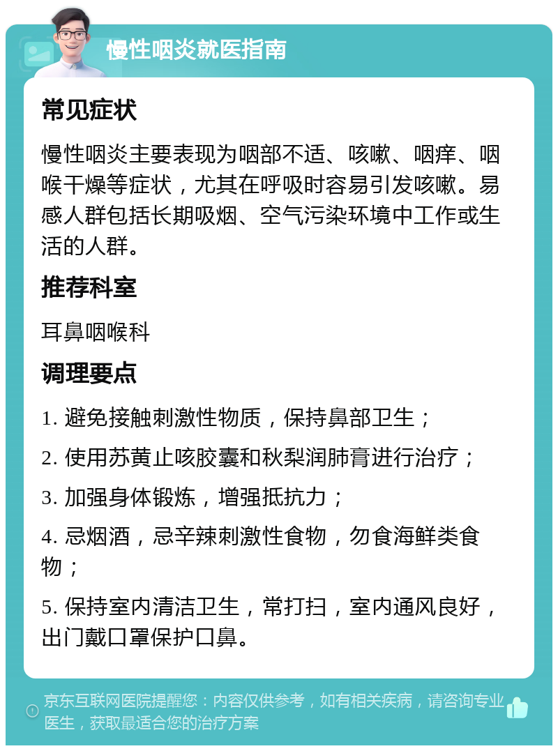 慢性咽炎就医指南 常见症状 慢性咽炎主要表现为咽部不适、咳嗽、咽痒、咽喉干燥等症状，尤其在呼吸时容易引发咳嗽。易感人群包括长期吸烟、空气污染环境中工作或生活的人群。 推荐科室 耳鼻咽喉科 调理要点 1. 避免接触刺激性物质，保持鼻部卫生； 2. 使用苏黄止咳胶囊和秋梨润肺膏进行治疗； 3. 加强身体锻炼，增强抵抗力； 4. 忌烟酒，忌辛辣刺激性食物，勿食海鲜类食物； 5. 保持室内清洁卫生，常打扫，室内通风良好，出门戴口罩保护口鼻。