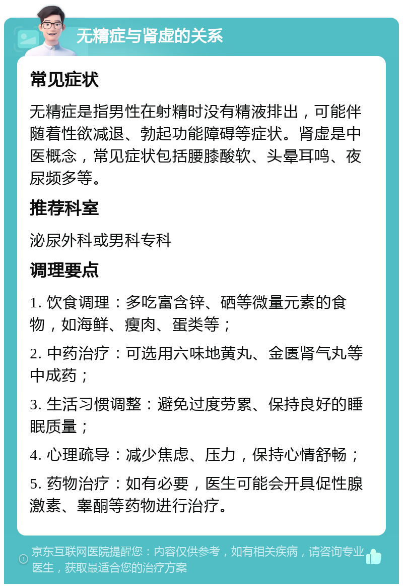 无精症与肾虚的关系 常见症状 无精症是指男性在射精时没有精液排出，可能伴随着性欲减退、勃起功能障碍等症状。肾虚是中医概念，常见症状包括腰膝酸软、头晕耳鸣、夜尿频多等。 推荐科室 泌尿外科或男科专科 调理要点 1. 饮食调理：多吃富含锌、硒等微量元素的食物，如海鲜、瘦肉、蛋类等； 2. 中药治疗：可选用六味地黄丸、金匮肾气丸等中成药； 3. 生活习惯调整：避免过度劳累、保持良好的睡眠质量； 4. 心理疏导：减少焦虑、压力，保持心情舒畅； 5. 药物治疗：如有必要，医生可能会开具促性腺激素、睾酮等药物进行治疗。