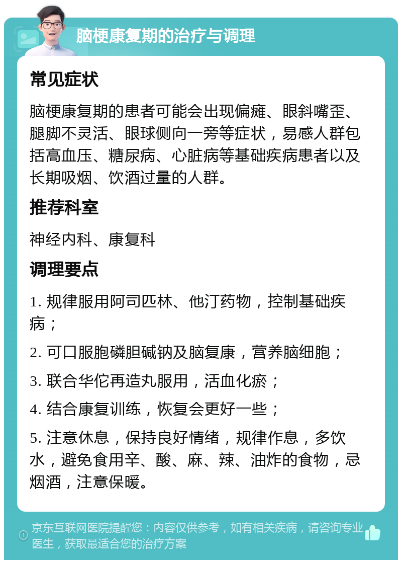 脑梗康复期的治疗与调理 常见症状 脑梗康复期的患者可能会出现偏瘫、眼斜嘴歪、腿脚不灵活、眼球侧向一旁等症状，易感人群包括高血压、糖尿病、心脏病等基础疾病患者以及长期吸烟、饮酒过量的人群。 推荐科室 神经内科、康复科 调理要点 1. 规律服用阿司匹林、他汀药物，控制基础疾病； 2. 可口服胞磷胆碱钠及脑复康，营养脑细胞； 3. 联合华佗再造丸服用，活血化瘀； 4. 结合康复训练，恢复会更好一些； 5. 注意休息，保持良好情绪，规律作息，多饮水，避免食用辛、酸、麻、辣、油炸的食物，忌烟酒，注意保暖。