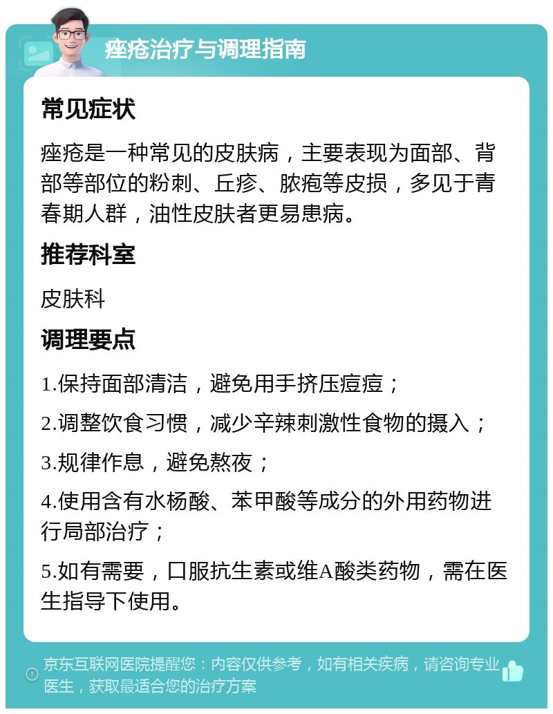 痤疮治疗与调理指南 常见症状 痤疮是一种常见的皮肤病，主要表现为面部、背部等部位的粉刺、丘疹、脓疱等皮损，多见于青春期人群，油性皮肤者更易患病。 推荐科室 皮肤科 调理要点 1.保持面部清洁，避免用手挤压痘痘； 2.调整饮食习惯，减少辛辣刺激性食物的摄入； 3.规律作息，避免熬夜； 4.使用含有水杨酸、苯甲酸等成分的外用药物进行局部治疗； 5.如有需要，口服抗生素或维A酸类药物，需在医生指导下使用。