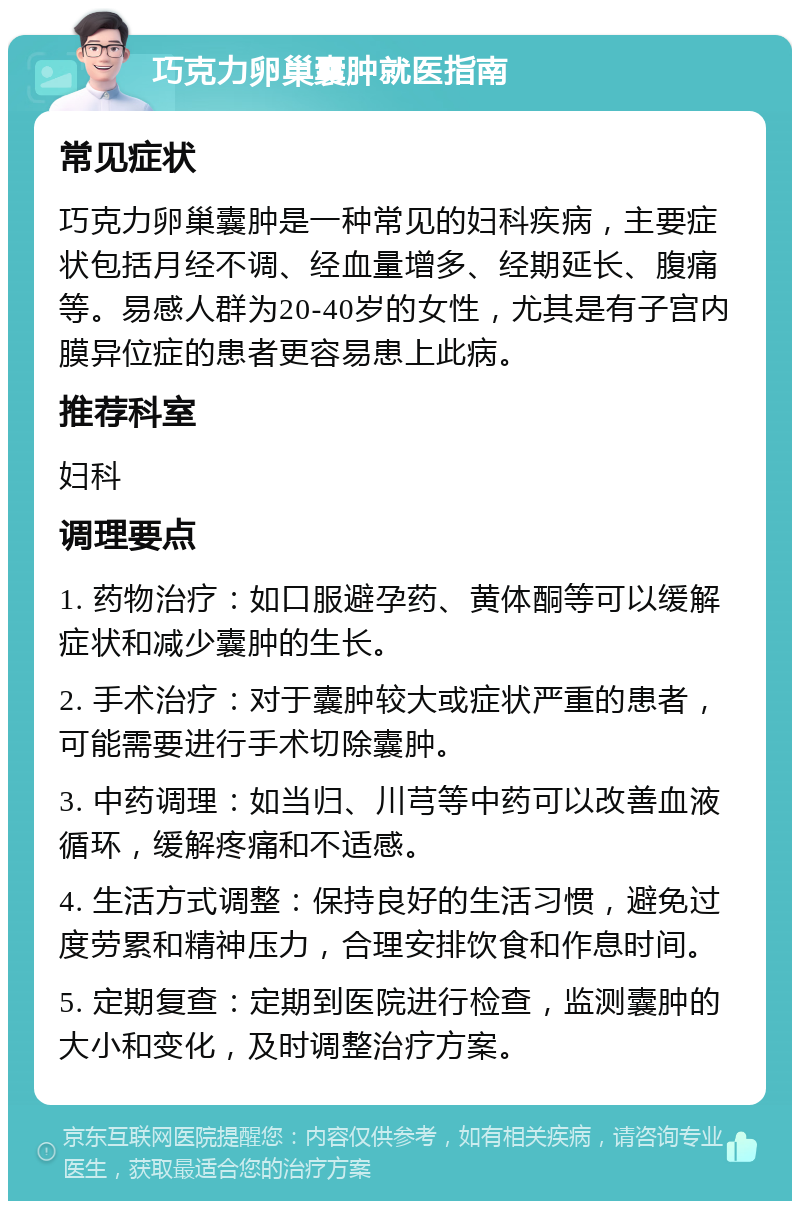 巧克力卵巢囊肿就医指南 常见症状 巧克力卵巢囊肿是一种常见的妇科疾病，主要症状包括月经不调、经血量增多、经期延长、腹痛等。易感人群为20-40岁的女性，尤其是有子宫内膜异位症的患者更容易患上此病。 推荐科室 妇科 调理要点 1. 药物治疗：如口服避孕药、黄体酮等可以缓解症状和减少囊肿的生长。 2. 手术治疗：对于囊肿较大或症状严重的患者，可能需要进行手术切除囊肿。 3. 中药调理：如当归、川芎等中药可以改善血液循环，缓解疼痛和不适感。 4. 生活方式调整：保持良好的生活习惯，避免过度劳累和精神压力，合理安排饮食和作息时间。 5. 定期复查：定期到医院进行检查，监测囊肿的大小和变化，及时调整治疗方案。