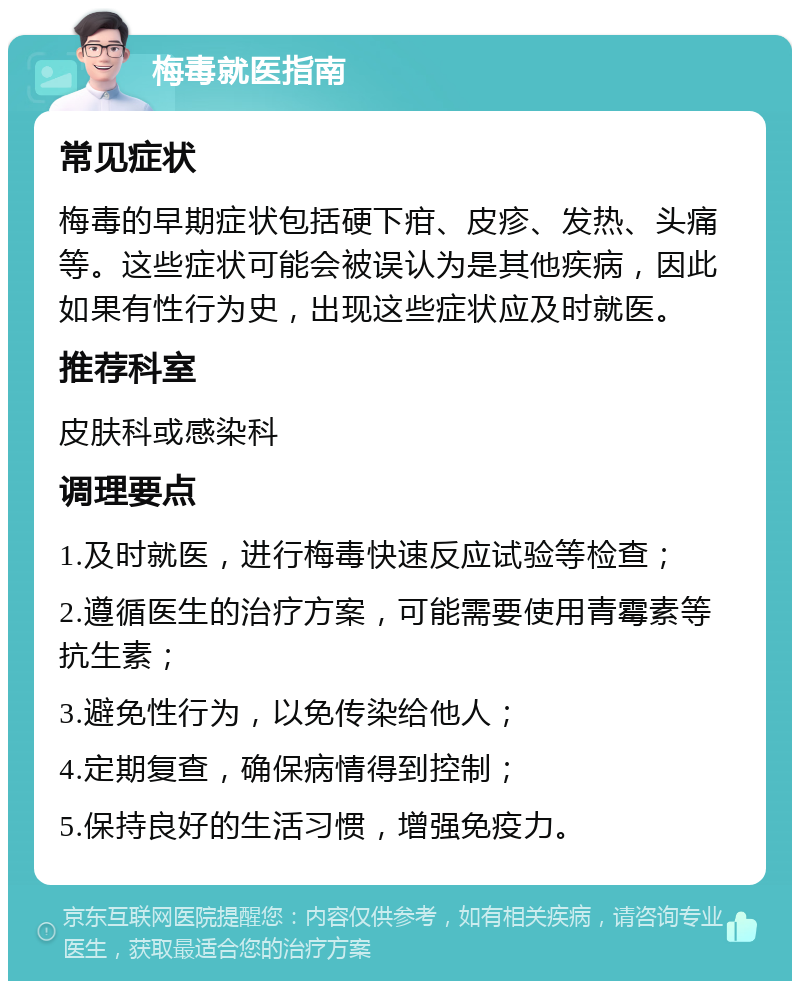 梅毒就医指南 常见症状 梅毒的早期症状包括硬下疳、皮疹、发热、头痛等。这些症状可能会被误认为是其他疾病，因此如果有性行为史，出现这些症状应及时就医。 推荐科室 皮肤科或感染科 调理要点 1.及时就医，进行梅毒快速反应试验等检查； 2.遵循医生的治疗方案，可能需要使用青霉素等抗生素； 3.避免性行为，以免传染给他人； 4.定期复查，确保病情得到控制； 5.保持良好的生活习惯，增强免疫力。