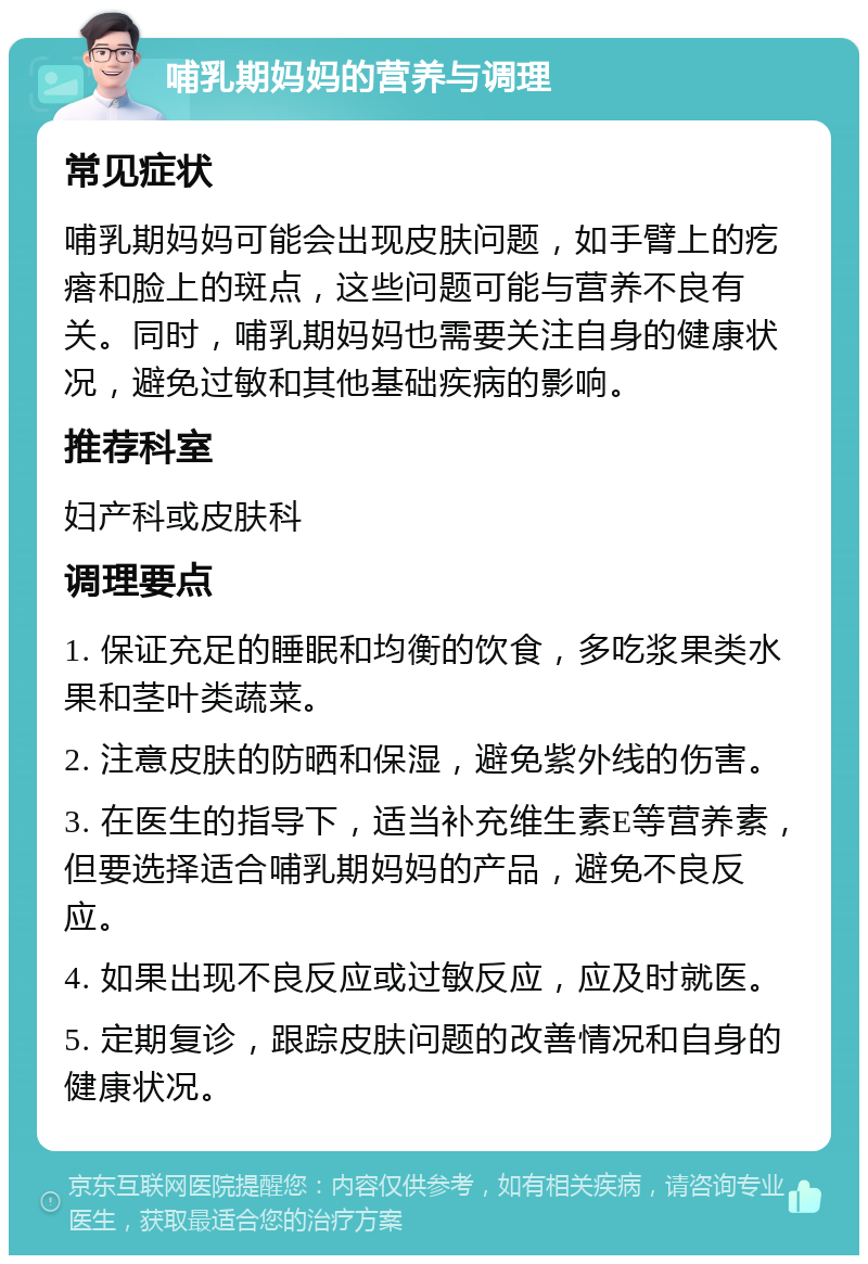 哺乳期妈妈的营养与调理 常见症状 哺乳期妈妈可能会出现皮肤问题，如手臂上的疙瘩和脸上的斑点，这些问题可能与营养不良有关。同时，哺乳期妈妈也需要关注自身的健康状况，避免过敏和其他基础疾病的影响。 推荐科室 妇产科或皮肤科 调理要点 1. 保证充足的睡眠和均衡的饮食，多吃浆果类水果和茎叶类蔬菜。 2. 注意皮肤的防晒和保湿，避免紫外线的伤害。 3. 在医生的指导下，适当补充维生素E等营养素，但要选择适合哺乳期妈妈的产品，避免不良反应。 4. 如果出现不良反应或过敏反应，应及时就医。 5. 定期复诊，跟踪皮肤问题的改善情况和自身的健康状况。