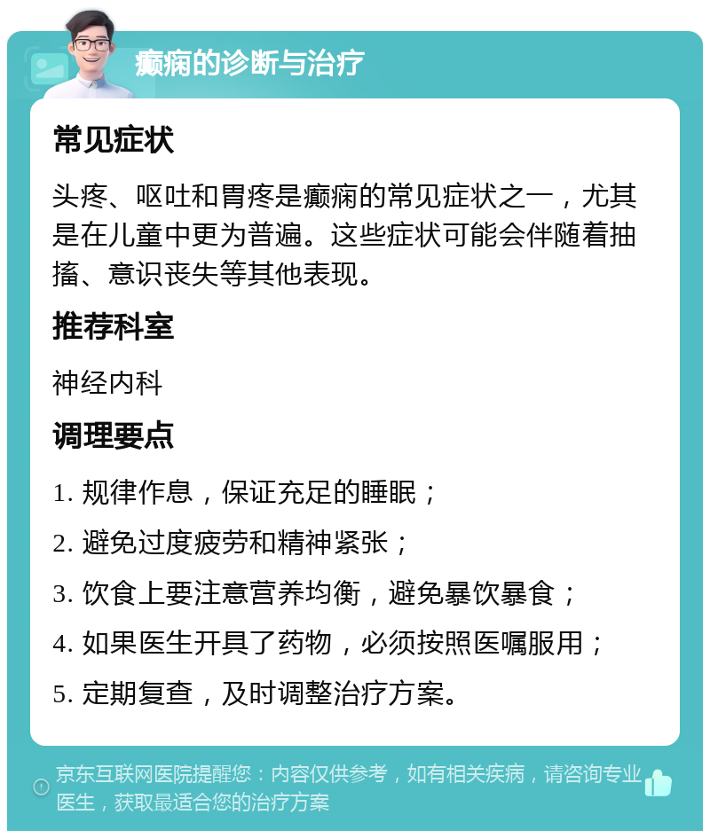 癫痫的诊断与治疗 常见症状 头疼、呕吐和胃疼是癫痫的常见症状之一，尤其是在儿童中更为普遍。这些症状可能会伴随着抽搐、意识丧失等其他表现。 推荐科室 神经内科 调理要点 1. 规律作息，保证充足的睡眠； 2. 避免过度疲劳和精神紧张； 3. 饮食上要注意营养均衡，避免暴饮暴食； 4. 如果医生开具了药物，必须按照医嘱服用； 5. 定期复查，及时调整治疗方案。