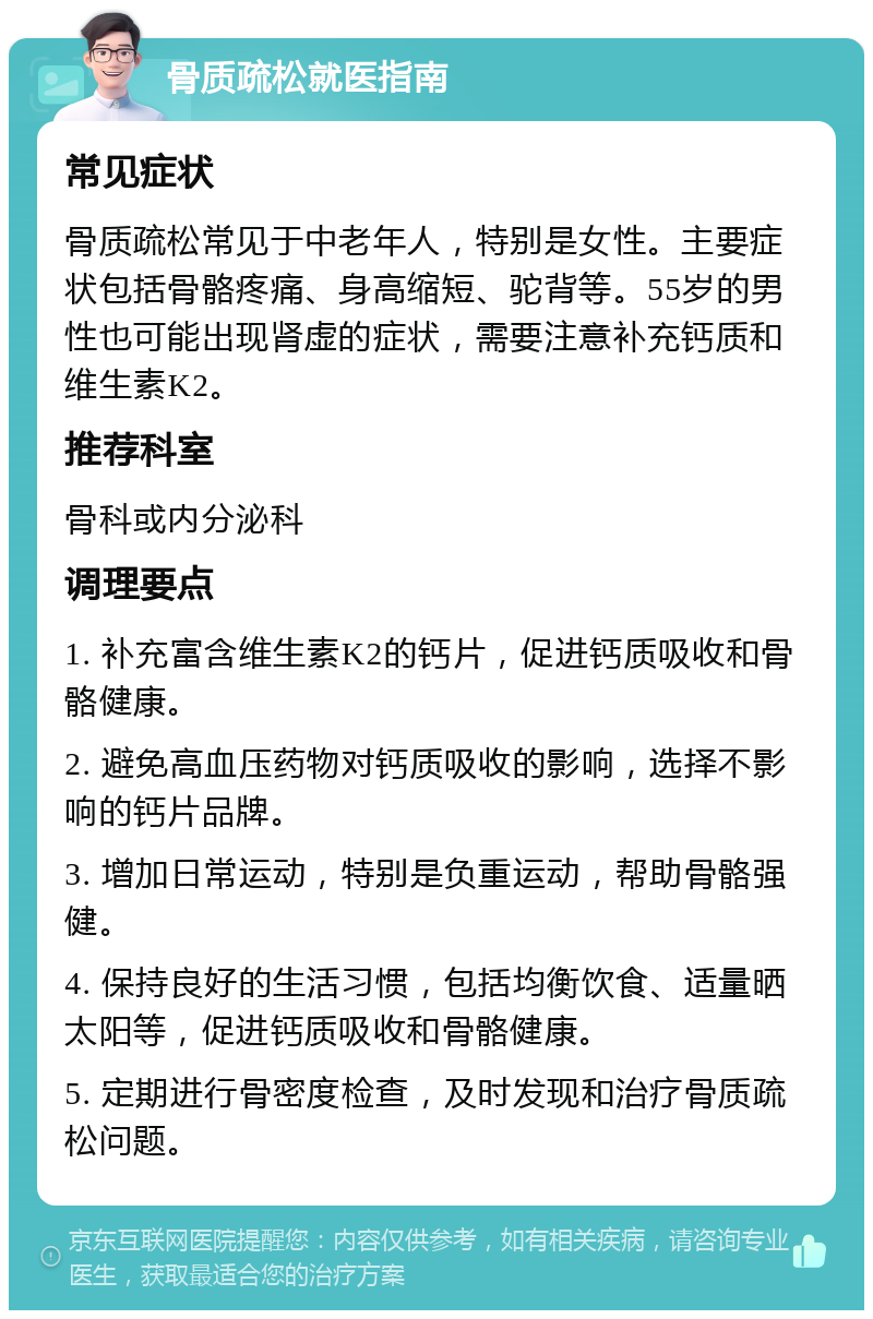 骨质疏松就医指南 常见症状 骨质疏松常见于中老年人，特别是女性。主要症状包括骨骼疼痛、身高缩短、驼背等。55岁的男性也可能出现肾虚的症状，需要注意补充钙质和维生素K2。 推荐科室 骨科或内分泌科 调理要点 1. 补充富含维生素K2的钙片，促进钙质吸收和骨骼健康。 2. 避免高血压药物对钙质吸收的影响，选择不影响的钙片品牌。 3. 增加日常运动，特别是负重运动，帮助骨骼强健。 4. 保持良好的生活习惯，包括均衡饮食、适量晒太阳等，促进钙质吸收和骨骼健康。 5. 定期进行骨密度检查，及时发现和治疗骨质疏松问题。