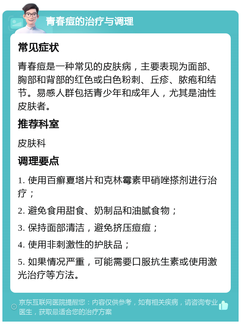 青春痘的治疗与调理 常见症状 青春痘是一种常见的皮肤病，主要表现为面部、胸部和背部的红色或白色粉刺、丘疹、脓疱和结节。易感人群包括青少年和成年人，尤其是油性皮肤者。 推荐科室 皮肤科 调理要点 1. 使用百癣夏塔片和克林霉素甲硝唑搽剂进行治疗； 2. 避免食用甜食、奶制品和油腻食物； 3. 保持面部清洁，避免挤压痘痘； 4. 使用非刺激性的护肤品； 5. 如果情况严重，可能需要口服抗生素或使用激光治疗等方法。