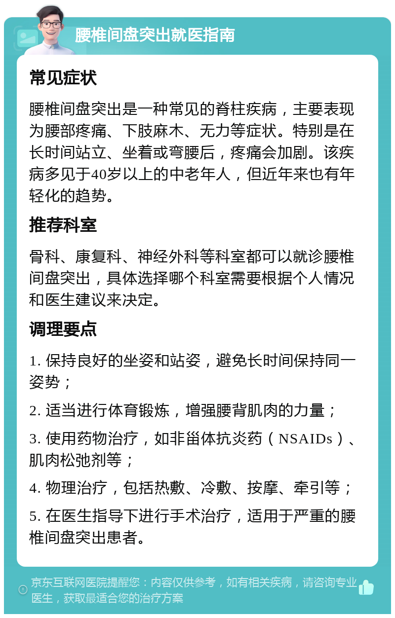 腰椎间盘突出就医指南 常见症状 腰椎间盘突出是一种常见的脊柱疾病，主要表现为腰部疼痛、下肢麻木、无力等症状。特别是在长时间站立、坐着或弯腰后，疼痛会加剧。该疾病多见于40岁以上的中老年人，但近年来也有年轻化的趋势。 推荐科室 骨科、康复科、神经外科等科室都可以就诊腰椎间盘突出，具体选择哪个科室需要根据个人情况和医生建议来决定。 调理要点 1. 保持良好的坐姿和站姿，避免长时间保持同一姿势； 2. 适当进行体育锻炼，增强腰背肌肉的力量； 3. 使用药物治疗，如非甾体抗炎药（NSAIDs）、肌肉松弛剂等； 4. 物理治疗，包括热敷、冷敷、按摩、牵引等； 5. 在医生指导下进行手术治疗，适用于严重的腰椎间盘突出患者。