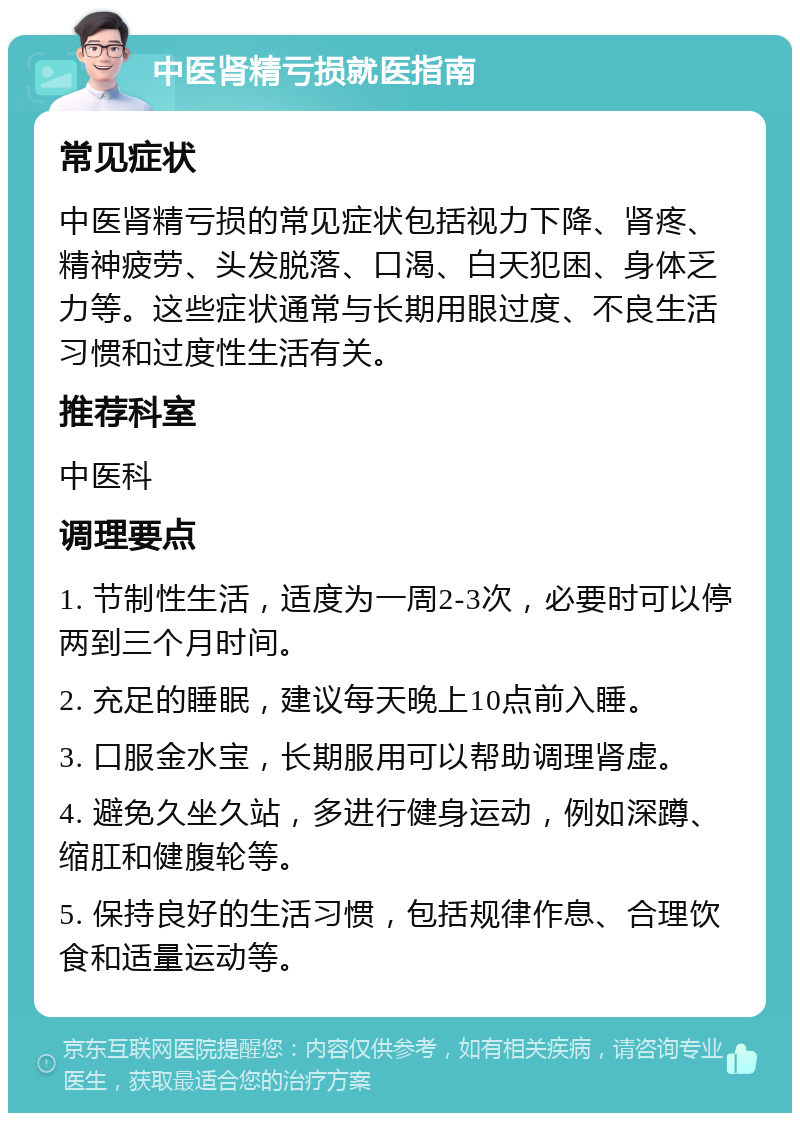 中医肾精亏损就医指南 常见症状 中医肾精亏损的常见症状包括视力下降、肾疼、精神疲劳、头发脱落、口渴、白天犯困、身体乏力等。这些症状通常与长期用眼过度、不良生活习惯和过度性生活有关。 推荐科室 中医科 调理要点 1. 节制性生活，适度为一周2-3次，必要时可以停两到三个月时间。 2. 充足的睡眠，建议每天晚上10点前入睡。 3. 口服金水宝，长期服用可以帮助调理肾虚。 4. 避免久坐久站，多进行健身运动，例如深蹲、缩肛和健腹轮等。 5. 保持良好的生活习惯，包括规律作息、合理饮食和适量运动等。