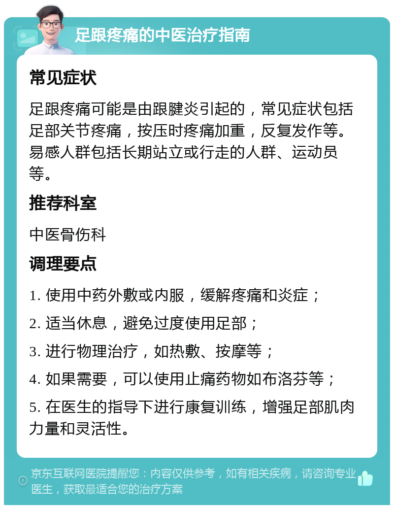 足跟疼痛的中医治疗指南 常见症状 足跟疼痛可能是由跟腱炎引起的，常见症状包括足部关节疼痛，按压时疼痛加重，反复发作等。易感人群包括长期站立或行走的人群、运动员等。 推荐科室 中医骨伤科 调理要点 1. 使用中药外敷或内服，缓解疼痛和炎症； 2. 适当休息，避免过度使用足部； 3. 进行物理治疗，如热敷、按摩等； 4. 如果需要，可以使用止痛药物如布洛芬等； 5. 在医生的指导下进行康复训练，增强足部肌肉力量和灵活性。