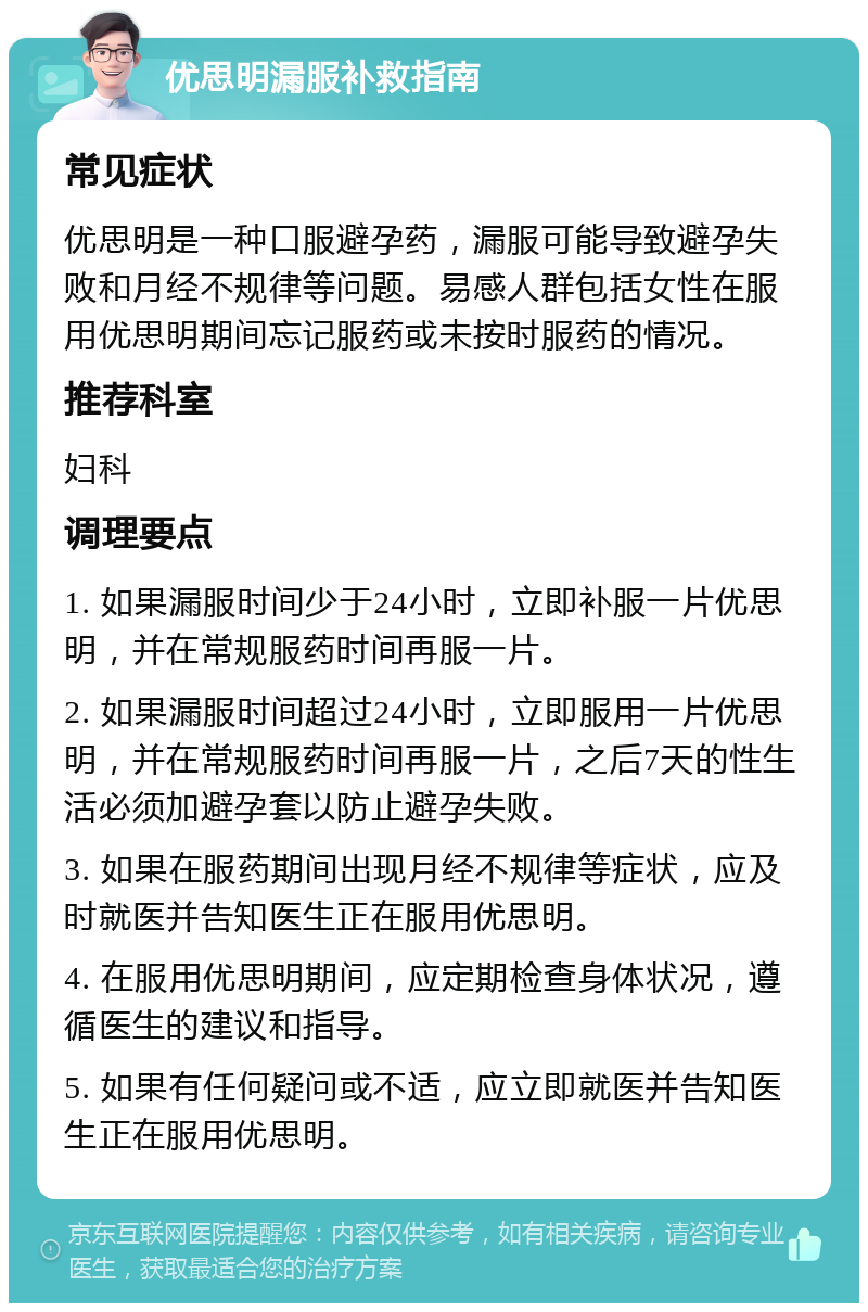 优思明漏服补救指南 常见症状 优思明是一种口服避孕药，漏服可能导致避孕失败和月经不规律等问题。易感人群包括女性在服用优思明期间忘记服药或未按时服药的情况。 推荐科室 妇科 调理要点 1. 如果漏服时间少于24小时，立即补服一片优思明，并在常规服药时间再服一片。 2. 如果漏服时间超过24小时，立即服用一片优思明，并在常规服药时间再服一片，之后7天的性生活必须加避孕套以防止避孕失败。 3. 如果在服药期间出现月经不规律等症状，应及时就医并告知医生正在服用优思明。 4. 在服用优思明期间，应定期检查身体状况，遵循医生的建议和指导。 5. 如果有任何疑问或不适，应立即就医并告知医生正在服用优思明。