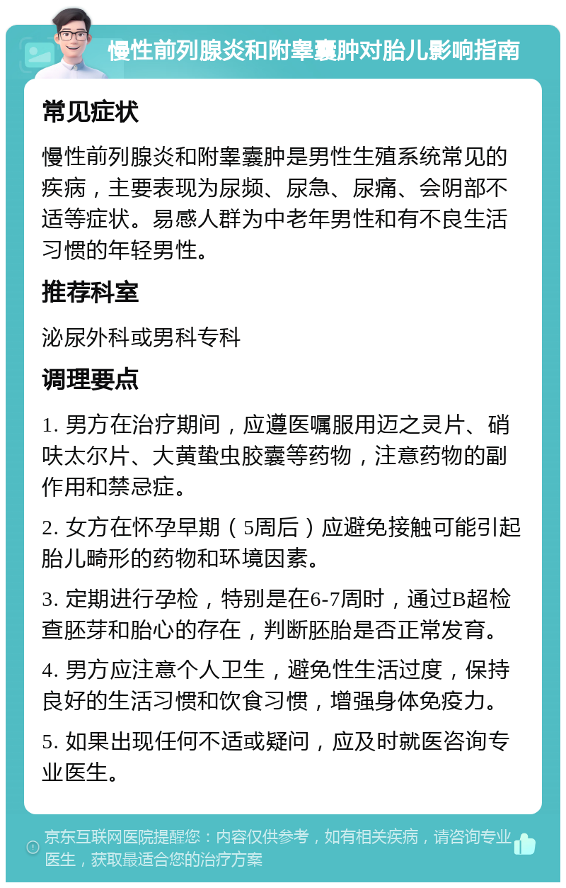 慢性前列腺炎和附睾囊肿对胎儿影响指南 常见症状 慢性前列腺炎和附睾囊肿是男性生殖系统常见的疾病，主要表现为尿频、尿急、尿痛、会阴部不适等症状。易感人群为中老年男性和有不良生活习惯的年轻男性。 推荐科室 泌尿外科或男科专科 调理要点 1. 男方在治疗期间，应遵医嘱服用迈之灵片、硝呋太尔片、大黄蛰虫胶囊等药物，注意药物的副作用和禁忌症。 2. 女方在怀孕早期（5周后）应避免接触可能引起胎儿畸形的药物和环境因素。 3. 定期进行孕检，特别是在6-7周时，通过B超检查胚芽和胎心的存在，判断胚胎是否正常发育。 4. 男方应注意个人卫生，避免性生活过度，保持良好的生活习惯和饮食习惯，增强身体免疫力。 5. 如果出现任何不适或疑问，应及时就医咨询专业医生。