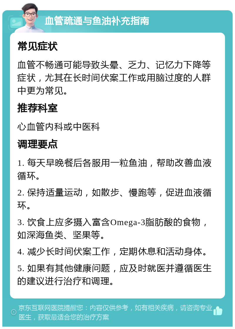 血管疏通与鱼油补充指南 常见症状 血管不畅通可能导致头晕、乏力、记忆力下降等症状，尤其在长时间伏案工作或用脑过度的人群中更为常见。 推荐科室 心血管内科或中医科 调理要点 1. 每天早晚餐后各服用一粒鱼油，帮助改善血液循环。 2. 保持适量运动，如散步、慢跑等，促进血液循环。 3. 饮食上应多摄入富含Omega-3脂肪酸的食物，如深海鱼类、坚果等。 4. 减少长时间伏案工作，定期休息和活动身体。 5. 如果有其他健康问题，应及时就医并遵循医生的建议进行治疗和调理。