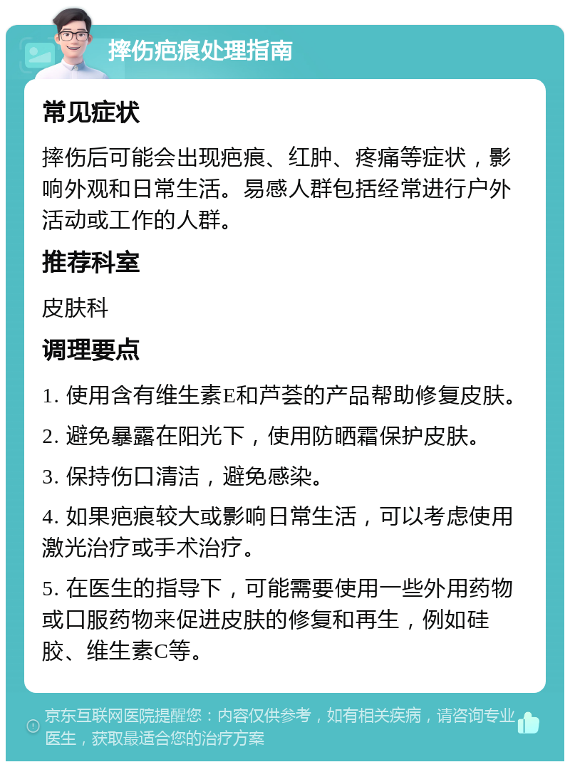 摔伤疤痕处理指南 常见症状 摔伤后可能会出现疤痕、红肿、疼痛等症状，影响外观和日常生活。易感人群包括经常进行户外活动或工作的人群。 推荐科室 皮肤科 调理要点 1. 使用含有维生素E和芦荟的产品帮助修复皮肤。 2. 避免暴露在阳光下，使用防晒霜保护皮肤。 3. 保持伤口清洁，避免感染。 4. 如果疤痕较大或影响日常生活，可以考虑使用激光治疗或手术治疗。 5. 在医生的指导下，可能需要使用一些外用药物或口服药物来促进皮肤的修复和再生，例如硅胶、维生素C等。