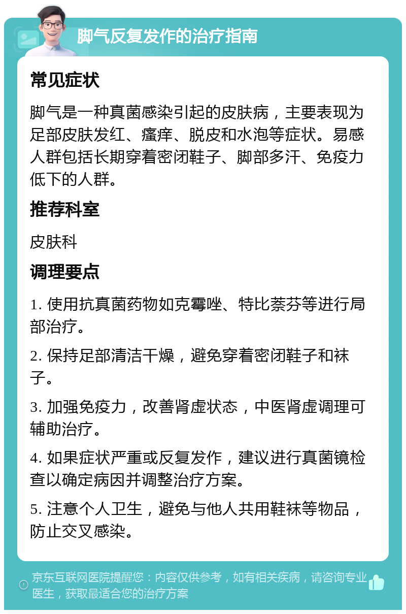 脚气反复发作的治疗指南 常见症状 脚气是一种真菌感染引起的皮肤病，主要表现为足部皮肤发红、瘙痒、脱皮和水泡等症状。易感人群包括长期穿着密闭鞋子、脚部多汗、免疫力低下的人群。 推荐科室 皮肤科 调理要点 1. 使用抗真菌药物如克霉唑、特比萘芬等进行局部治疗。 2. 保持足部清洁干燥，避免穿着密闭鞋子和袜子。 3. 加强免疫力，改善肾虚状态，中医肾虚调理可辅助治疗。 4. 如果症状严重或反复发作，建议进行真菌镜检查以确定病因并调整治疗方案。 5. 注意个人卫生，避免与他人共用鞋袜等物品，防止交叉感染。