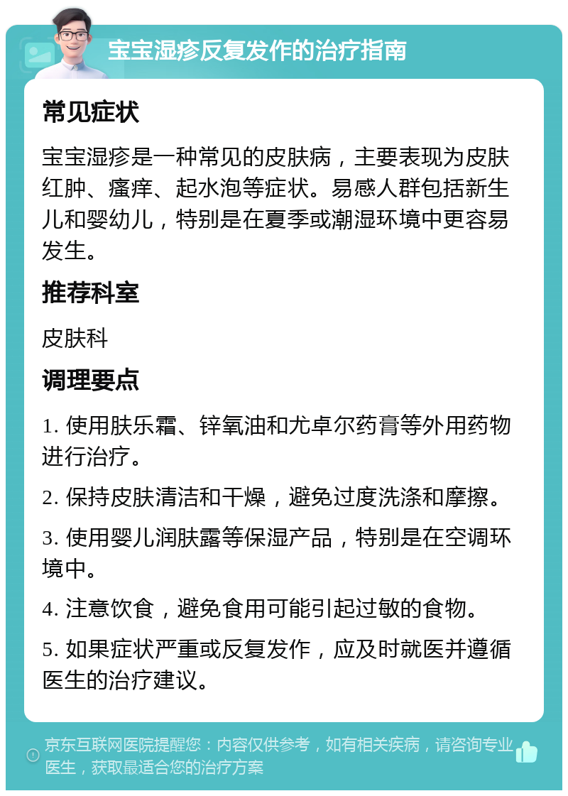 宝宝湿疹反复发作的治疗指南 常见症状 宝宝湿疹是一种常见的皮肤病，主要表现为皮肤红肿、瘙痒、起水泡等症状。易感人群包括新生儿和婴幼儿，特别是在夏季或潮湿环境中更容易发生。 推荐科室 皮肤科 调理要点 1. 使用肤乐霜、锌氧油和尤卓尔药膏等外用药物进行治疗。 2. 保持皮肤清洁和干燥，避免过度洗涤和摩擦。 3. 使用婴儿润肤露等保湿产品，特别是在空调环境中。 4. 注意饮食，避免食用可能引起过敏的食物。 5. 如果症状严重或反复发作，应及时就医并遵循医生的治疗建议。