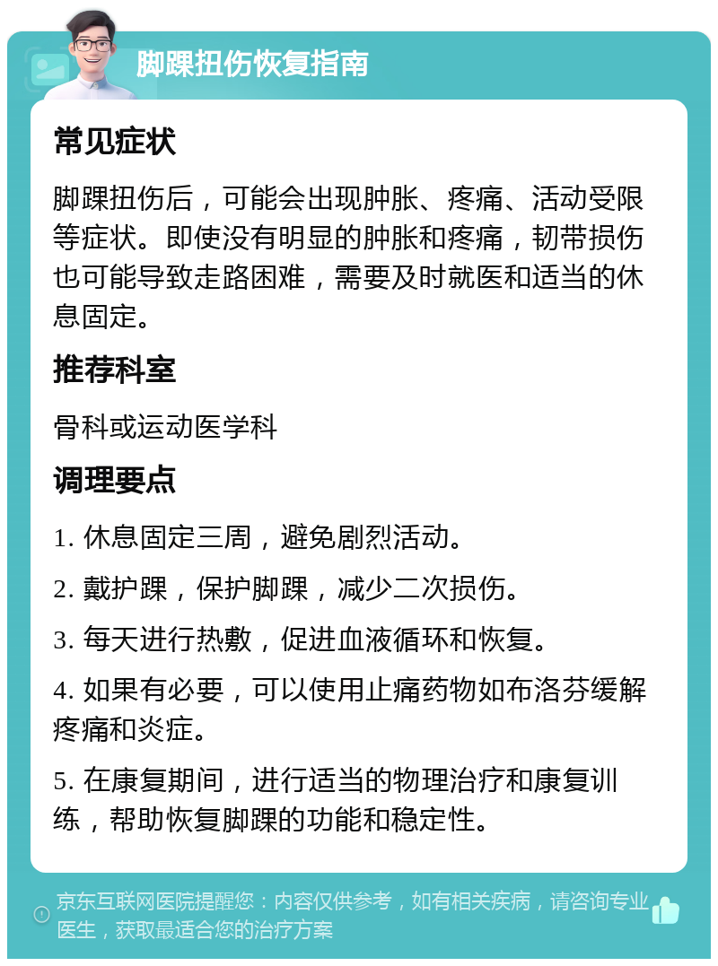 脚踝扭伤恢复指南 常见症状 脚踝扭伤后，可能会出现肿胀、疼痛、活动受限等症状。即使没有明显的肿胀和疼痛，韧带损伤也可能导致走路困难，需要及时就医和适当的休息固定。 推荐科室 骨科或运动医学科 调理要点 1. 休息固定三周，避免剧烈活动。 2. 戴护踝，保护脚踝，减少二次损伤。 3. 每天进行热敷，促进血液循环和恢复。 4. 如果有必要，可以使用止痛药物如布洛芬缓解疼痛和炎症。 5. 在康复期间，进行适当的物理治疗和康复训练，帮助恢复脚踝的功能和稳定性。