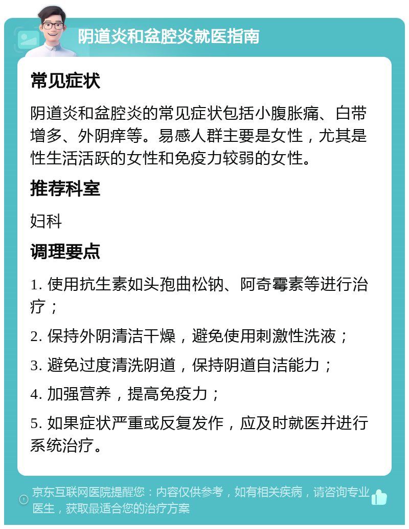 阴道炎和盆腔炎就医指南 常见症状 阴道炎和盆腔炎的常见症状包括小腹胀痛、白带增多、外阴痒等。易感人群主要是女性，尤其是性生活活跃的女性和免疫力较弱的女性。 推荐科室 妇科 调理要点 1. 使用抗生素如头孢曲松钠、阿奇霉素等进行治疗； 2. 保持外阴清洁干燥，避免使用刺激性洗液； 3. 避免过度清洗阴道，保持阴道自洁能力； 4. 加强营养，提高免疫力； 5. 如果症状严重或反复发作，应及时就医并进行系统治疗。