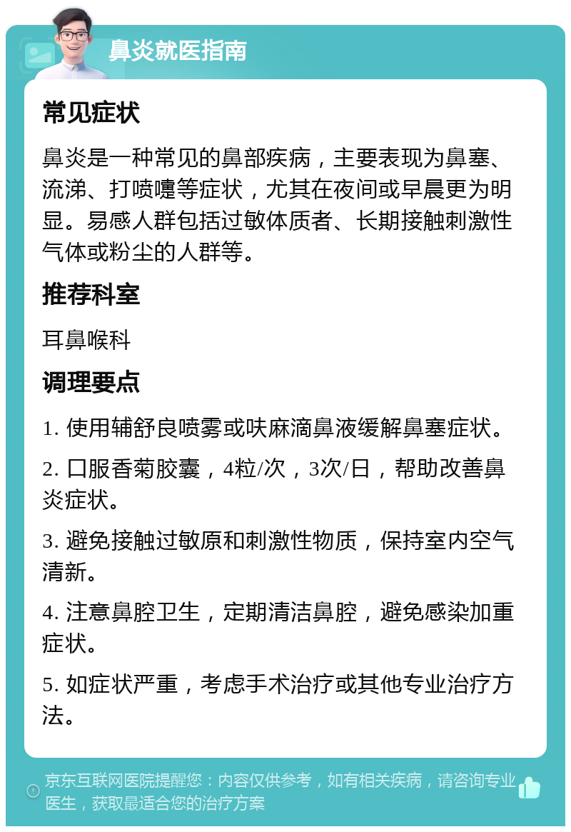 鼻炎就医指南 常见症状 鼻炎是一种常见的鼻部疾病，主要表现为鼻塞、流涕、打喷嚏等症状，尤其在夜间或早晨更为明显。易感人群包括过敏体质者、长期接触刺激性气体或粉尘的人群等。 推荐科室 耳鼻喉科 调理要点 1. 使用辅舒良喷雾或呋麻滴鼻液缓解鼻塞症状。 2. 口服香菊胶囊，4粒/次，3次/日，帮助改善鼻炎症状。 3. 避免接触过敏原和刺激性物质，保持室内空气清新。 4. 注意鼻腔卫生，定期清洁鼻腔，避免感染加重症状。 5. 如症状严重，考虑手术治疗或其他专业治疗方法。