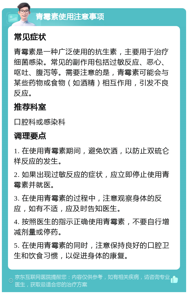 青霉素使用注意事项 常见症状 青霉素是一种广泛使用的抗生素，主要用于治疗细菌感染。常见的副作用包括过敏反应、恶心、呕吐、腹泻等。需要注意的是，青霉素可能会与某些药物或食物（如酒精）相互作用，引发不良反应。 推荐科室 口腔科或感染科 调理要点 1. 在使用青霉素期间，避免饮酒，以防止双硫仑样反应的发生。 2. 如果出现过敏反应的症状，应立即停止使用青霉素并就医。 3. 在使用青霉素的过程中，注意观察身体的反应，如有不适，应及时告知医生。 4. 按照医生的指示正确使用青霉素，不要自行增减剂量或停药。 5. 在使用青霉素的同时，注意保持良好的口腔卫生和饮食习惯，以促进身体的康复。