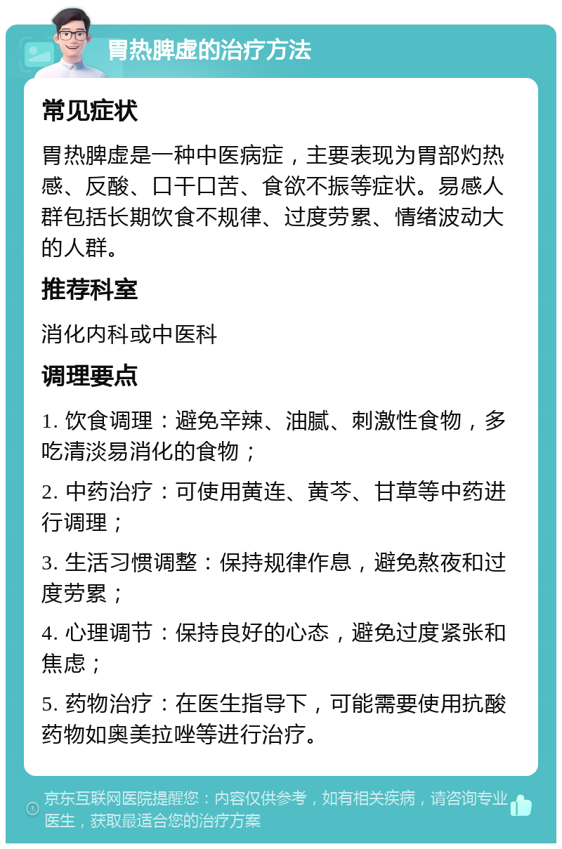 胃热脾虚的治疗方法 常见症状 胃热脾虚是一种中医病症，主要表现为胃部灼热感、反酸、口干口苦、食欲不振等症状。易感人群包括长期饮食不规律、过度劳累、情绪波动大的人群。 推荐科室 消化内科或中医科 调理要点 1. 饮食调理：避免辛辣、油腻、刺激性食物，多吃清淡易消化的食物； 2. 中药治疗：可使用黄连、黄芩、甘草等中药进行调理； 3. 生活习惯调整：保持规律作息，避免熬夜和过度劳累； 4. 心理调节：保持良好的心态，避免过度紧张和焦虑； 5. 药物治疗：在医生指导下，可能需要使用抗酸药物如奥美拉唑等进行治疗。