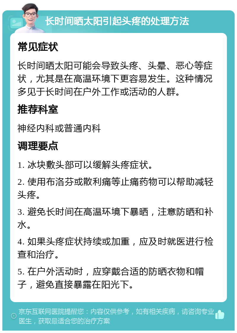 长时间晒太阳引起头疼的处理方法 常见症状 长时间晒太阳可能会导致头疼、头晕、恶心等症状，尤其是在高温环境下更容易发生。这种情况多见于长时间在户外工作或活动的人群。 推荐科室 神经内科或普通内科 调理要点 1. 冰块敷头部可以缓解头疼症状。 2. 使用布洛芬或散利痛等止痛药物可以帮助减轻头疼。 3. 避免长时间在高温环境下暴晒，注意防晒和补水。 4. 如果头疼症状持续或加重，应及时就医进行检查和治疗。 5. 在户外活动时，应穿戴合适的防晒衣物和帽子，避免直接暴露在阳光下。