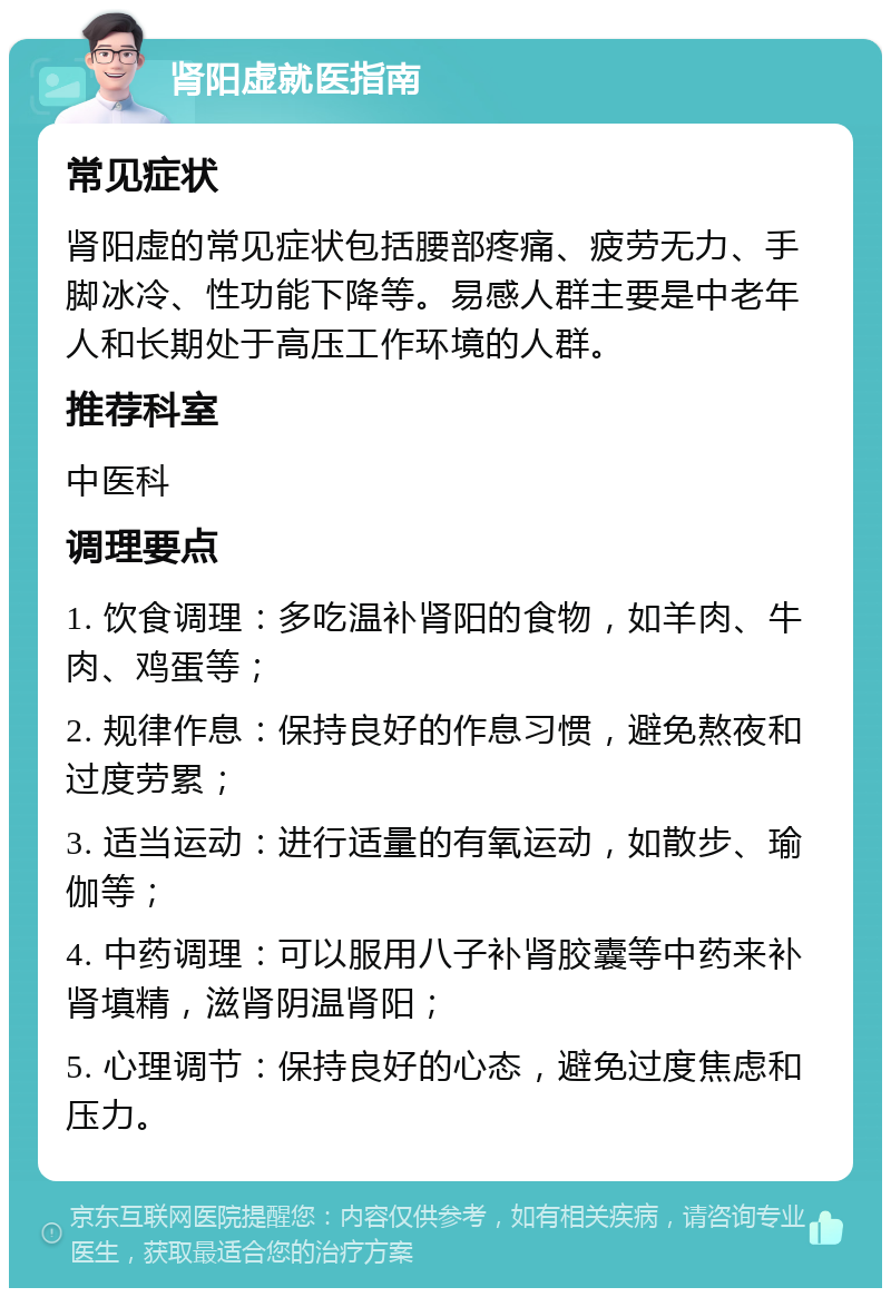 肾阳虚就医指南 常见症状 肾阳虚的常见症状包括腰部疼痛、疲劳无力、手脚冰冷、性功能下降等。易感人群主要是中老年人和长期处于高压工作环境的人群。 推荐科室 中医科 调理要点 1. 饮食调理：多吃温补肾阳的食物，如羊肉、牛肉、鸡蛋等； 2. 规律作息：保持良好的作息习惯，避免熬夜和过度劳累； 3. 适当运动：进行适量的有氧运动，如散步、瑜伽等； 4. 中药调理：可以服用八子补肾胶囊等中药来补肾填精，滋肾阴温肾阳； 5. 心理调节：保持良好的心态，避免过度焦虑和压力。