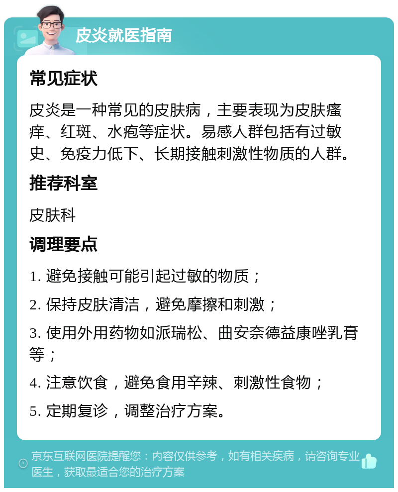 皮炎就医指南 常见症状 皮炎是一种常见的皮肤病，主要表现为皮肤瘙痒、红斑、水疱等症状。易感人群包括有过敏史、免疫力低下、长期接触刺激性物质的人群。 推荐科室 皮肤科 调理要点 1. 避免接触可能引起过敏的物质； 2. 保持皮肤清洁，避免摩擦和刺激； 3. 使用外用药物如派瑞松、曲安奈德益康唑乳膏等； 4. 注意饮食，避免食用辛辣、刺激性食物； 5. 定期复诊，调整治疗方案。