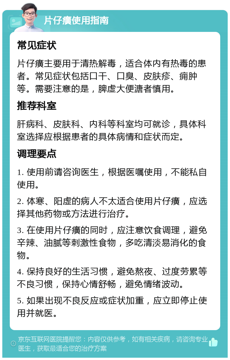 片仔癀使用指南 常见症状 片仔癀主要用于清热解毒，适合体内有热毒的患者。常见症状包括口干、口臭、皮肤疹、痈肿等。需要注意的是，脾虚大便溏者慎用。 推荐科室 肝病科、皮肤科、内科等科室均可就诊，具体科室选择应根据患者的具体病情和症状而定。 调理要点 1. 使用前请咨询医生，根据医嘱使用，不能私自使用。 2. 体寒、阳虚的病人不太适合使用片仔癀，应选择其他药物或方法进行治疗。 3. 在使用片仔癀的同时，应注意饮食调理，避免辛辣、油腻等刺激性食物，多吃清淡易消化的食物。 4. 保持良好的生活习惯，避免熬夜、过度劳累等不良习惯，保持心情舒畅，避免情绪波动。 5. 如果出现不良反应或症状加重，应立即停止使用并就医。