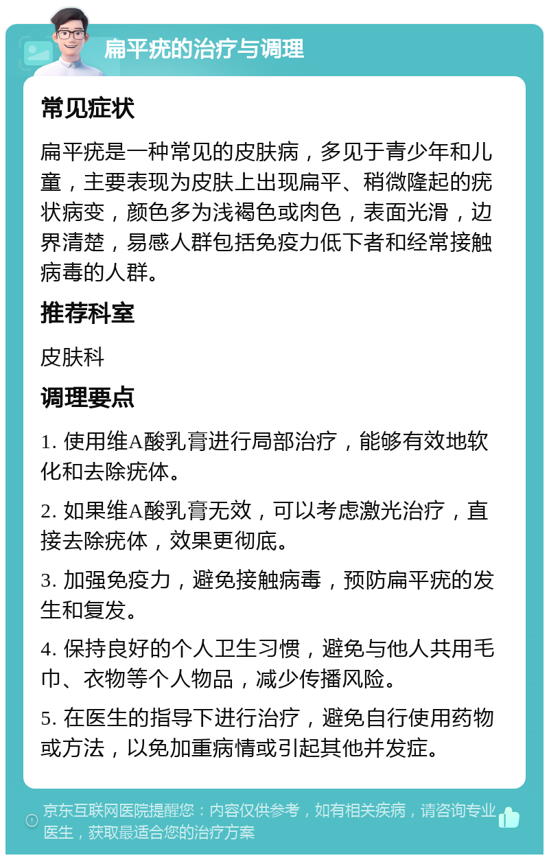 扁平疣的治疗与调理 常见症状 扁平疣是一种常见的皮肤病，多见于青少年和儿童，主要表现为皮肤上出现扁平、稍微隆起的疣状病变，颜色多为浅褐色或肉色，表面光滑，边界清楚，易感人群包括免疫力低下者和经常接触病毒的人群。 推荐科室 皮肤科 调理要点 1. 使用维A酸乳膏进行局部治疗，能够有效地软化和去除疣体。 2. 如果维A酸乳膏无效，可以考虑激光治疗，直接去除疣体，效果更彻底。 3. 加强免疫力，避免接触病毒，预防扁平疣的发生和复发。 4. 保持良好的个人卫生习惯，避免与他人共用毛巾、衣物等个人物品，减少传播风险。 5. 在医生的指导下进行治疗，避免自行使用药物或方法，以免加重病情或引起其他并发症。