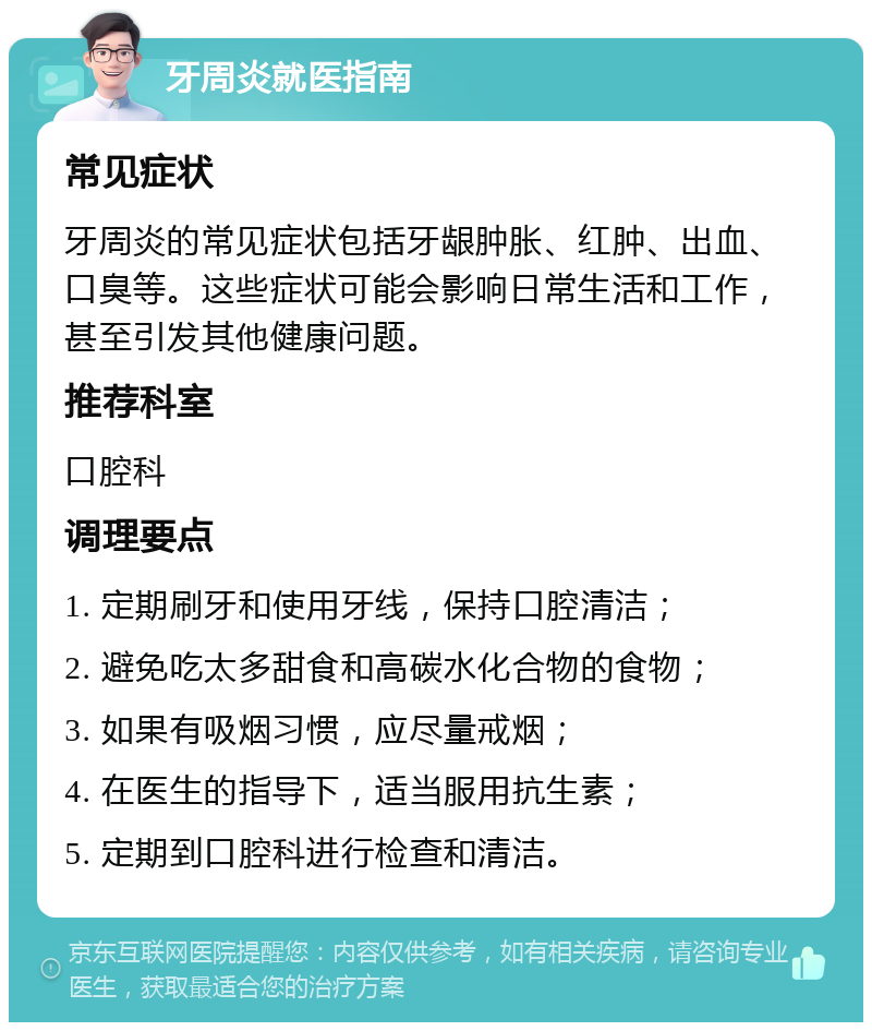 牙周炎就医指南 常见症状 牙周炎的常见症状包括牙龈肿胀、红肿、出血、口臭等。这些症状可能会影响日常生活和工作，甚至引发其他健康问题。 推荐科室 口腔科 调理要点 1. 定期刷牙和使用牙线，保持口腔清洁； 2. 避免吃太多甜食和高碳水化合物的食物； 3. 如果有吸烟习惯，应尽量戒烟； 4. 在医生的指导下，适当服用抗生素； 5. 定期到口腔科进行检查和清洁。