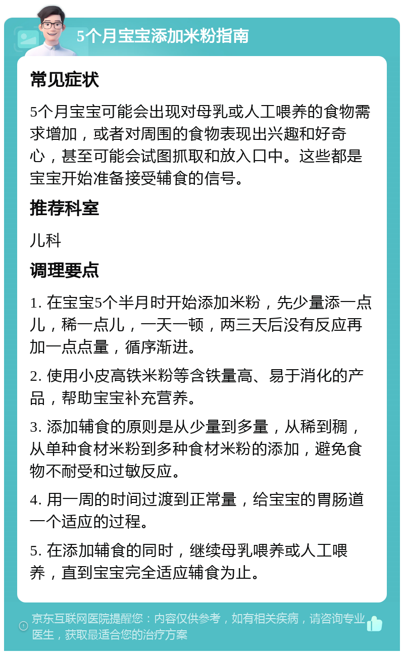 5个月宝宝添加米粉指南 常见症状 5个月宝宝可能会出现对母乳或人工喂养的食物需求增加，或者对周围的食物表现出兴趣和好奇心，甚至可能会试图抓取和放入口中。这些都是宝宝开始准备接受辅食的信号。 推荐科室 儿科 调理要点 1. 在宝宝5个半月时开始添加米粉，先少量添一点儿，稀一点儿，一天一顿，两三天后没有反应再加一点点量，循序渐进。 2. 使用小皮高铁米粉等含铁量高、易于消化的产品，帮助宝宝补充营养。 3. 添加辅食的原则是从少量到多量，从稀到稠，从单种食材米粉到多种食材米粉的添加，避免食物不耐受和过敏反应。 4. 用一周的时间过渡到正常量，给宝宝的胃肠道一个适应的过程。 5. 在添加辅食的同时，继续母乳喂养或人工喂养，直到宝宝完全适应辅食为止。