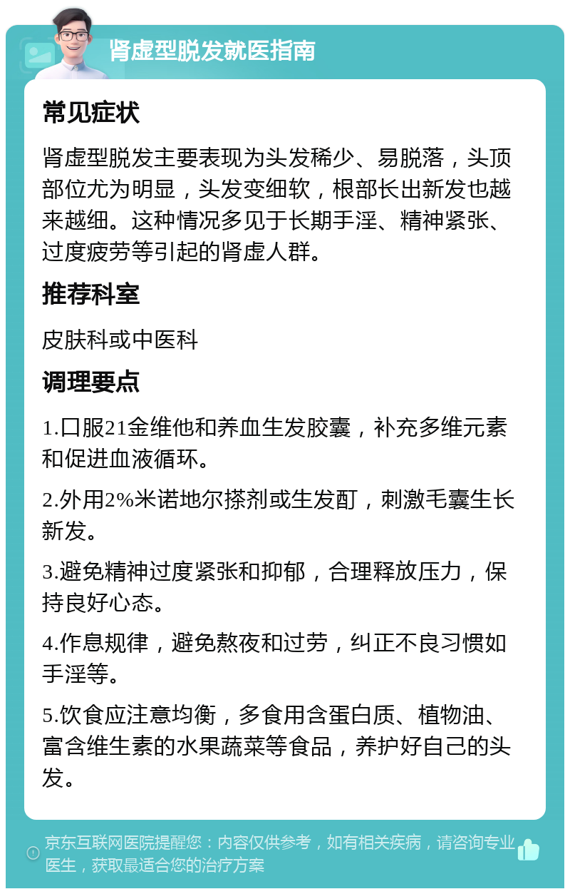 肾虚型脱发就医指南 常见症状 肾虚型脱发主要表现为头发稀少、易脱落，头顶部位尤为明显，头发变细软，根部长出新发也越来越细。这种情况多见于长期手淫、精神紧张、过度疲劳等引起的肾虚人群。 推荐科室 皮肤科或中医科 调理要点 1.口服21金维他和养血生发胶囊，补充多维元素和促进血液循环。 2.外用2%米诺地尔搽剂或生发酊，刺激毛囊生长新发。 3.避免精神过度紧张和抑郁，合理释放压力，保持良好心态。 4.作息规律，避免熬夜和过劳，纠正不良习惯如手淫等。 5.饮食应注意均衡，多食用含蛋白质、植物油、富含维生素的水果蔬菜等食品，养护好自己的头发。